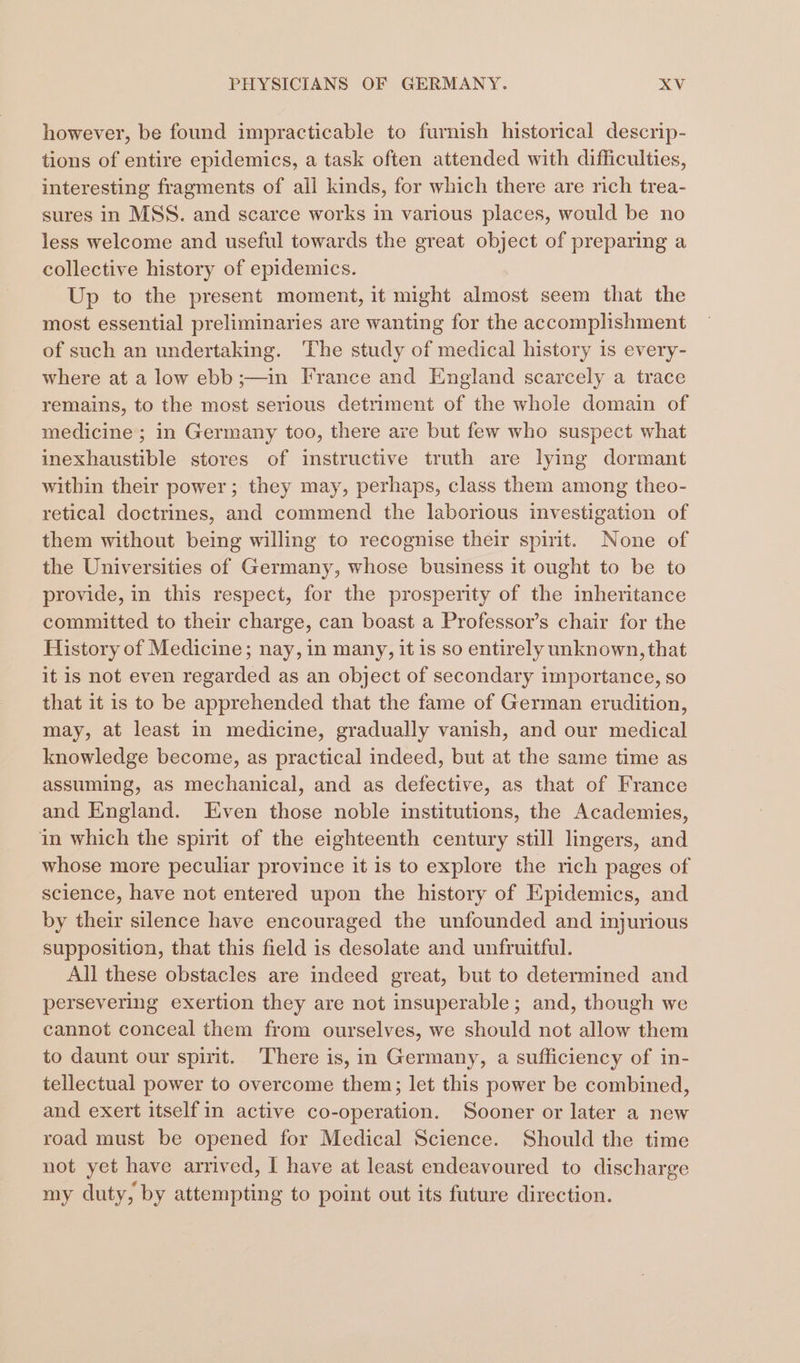 however, be found impracticable to furnish historical descrip- tions of entire epidemics, a task often attended with difficulties, interesting fragments of all kinds, for which there are rich trea- sures in MSS. and scarce works in various places, would be no less welcome and useful towards the great object of preparing a collective history of epidemics. Up to the present moment, it might almost seem that the most essential preliminaries are wanting for the accomplishment of such an undertaking. The study of medical history is every- where at a low ebb ;—in France and England scarcely a trace remains, to the most serious detriment of the whole domain of medicine; in Germany too, there are but few who suspect what inexhaustible stores of instructive truth are lying dormant within their power; they may, perhaps, class them among theo- retical doctrines, and commend the laborious investigation of them without being willing to recognise their spirit. None of the Universities of Germany, whose business it ought to be to provide, in this respect, for the prosperity of the inheritance committed to their charge, can boast a Professor’s chair for the History of Medicine; nay, in many, it is so entirely unknown, that it is not even regarded as an object of secondary importance, so that it is to be apprehended that the fame of German erudition, may, at least in medicine, gradually vanish, and our medical knowledge become, as practical indeed, but at the same time as assuming, as mechanical, and as defective, as that of France and England. Even those noble institutions, the Academies, in which the spirit of the eighteenth century still lingers, and whose more peculiar province it is to explore the rich pages of science, have not entered upon the history of Epidemics, and by their silence have encouraged the unfounded and injurious supposition, that this field is desolate and unfruitful. All these obstacles are indeed great, but to determined and persevering exertion they are not insuperable; and, though we cannot conceal them from ourselves, we should not allow them to daunt our spirit. There is, in Germany, a sufficiency of in- tellectual power to overcome them; let this power be combined, and exert itselfin active co-operation. Sooner or later a new road must be opened for Medical Science. Should the time not yet have arrived, I have at least endeavoured to discharge my duty, by attempting to point out its future direction.