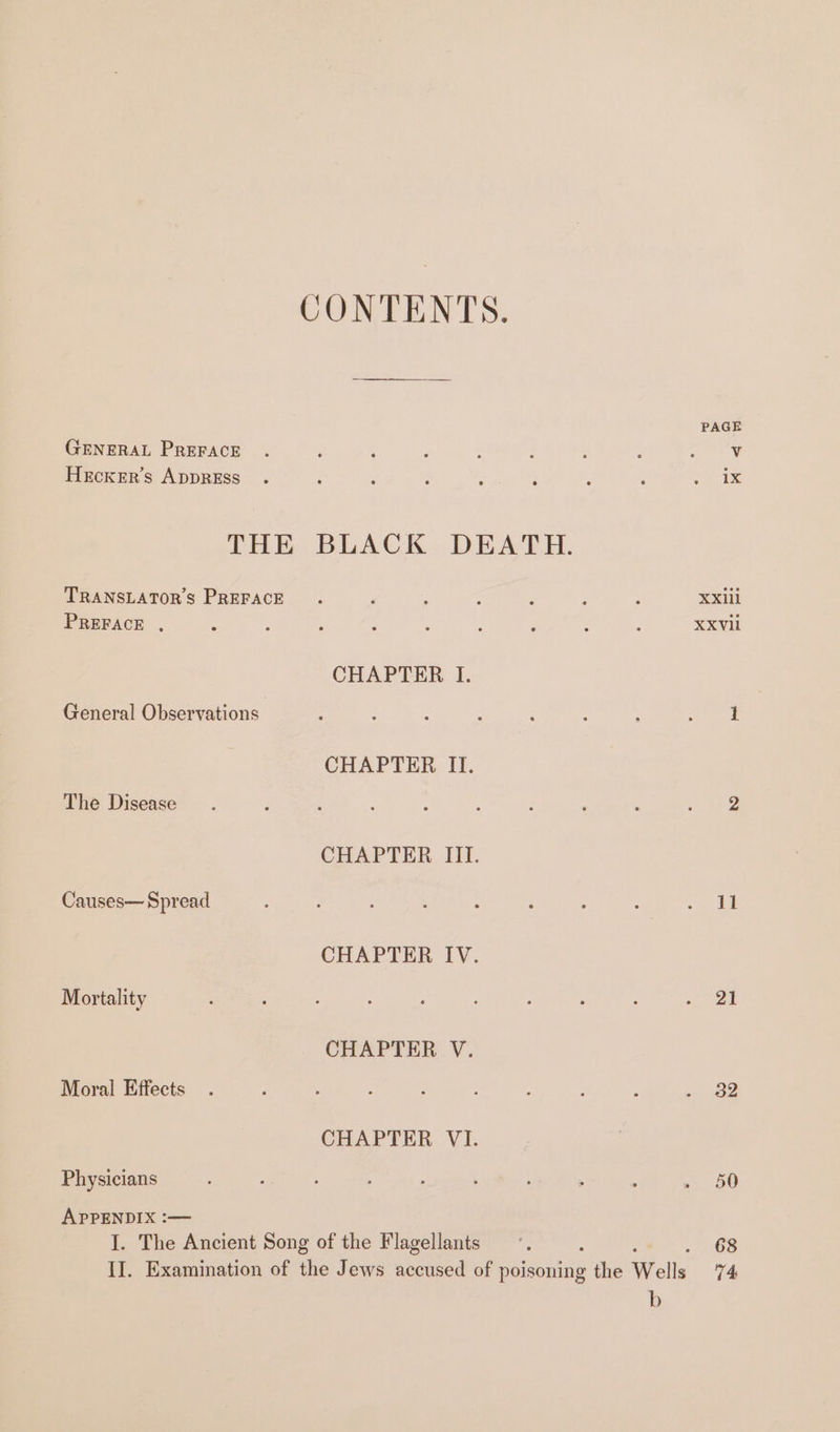 CONTENTS. GENERAL PREFACE HeEckerr’s ADDRESS TRANSLATORS PREFACE PREFACE , CHAPTER I. General Observations CHAPTER II. The Disease CHAPTER III. Causes— Spread CHAPTER IV. Mortality CHAPTER V. Moral Effects CHAPTER VI. Physicians APPENDIX :— I. The Ancient Song of the Flagellants b PAGE 11 21 32 50 68 74