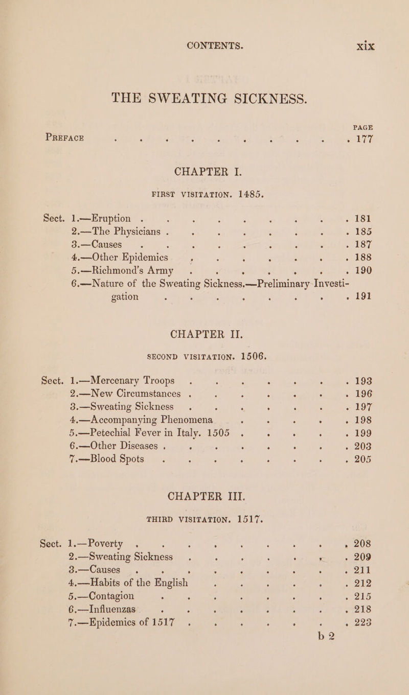 CHAPTER I. FIRST VISITATION. 1485. 2.—The Physicians . 3.—Causes 4,.—Other Eanes 5.—Richmond’s Army PAGE eo ATT gation CHAPTER II. 1.—Mercenary Troops 2.—New Circumstances . 3.—Sweating Sickness 4,—Accompanying Phenomena 5.—Petechial Fever in Italy. 1505 6.—Other Diseases . : 7.—Blood Spots CHAPTER III. THIRD VISITATION. 1517. 1.—Poverty . : : ; 2.—Sweating Sickness 3.—Causes 4,—Habits of the feces 5.—Contagion ; 6.—Influenzas 7.—Epidemics of 1517