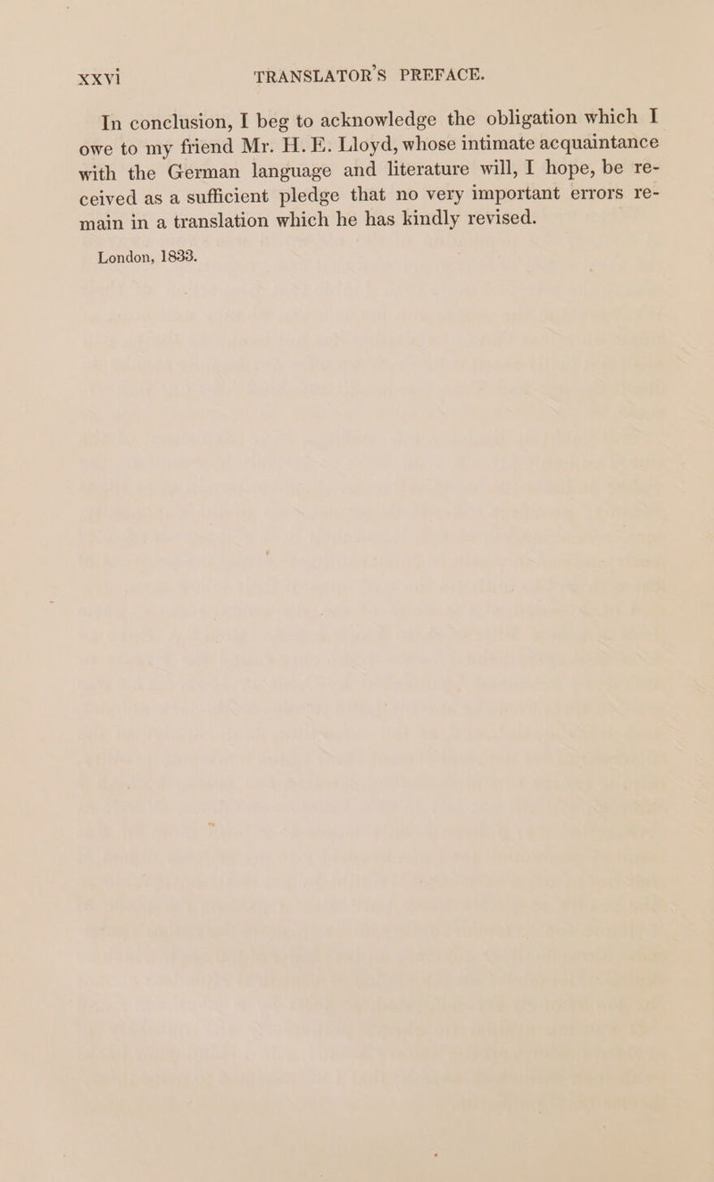 In conclusion, I beg to acknowledge the obligation which I owe to my friend Mr. H. E. Lloyd, whose intimate acquaintance with the German language and literature will, I hope, be re- ceived as a sufficient pledge that no very important errors re- main in a translation which he has kindly revised. London, 1833.