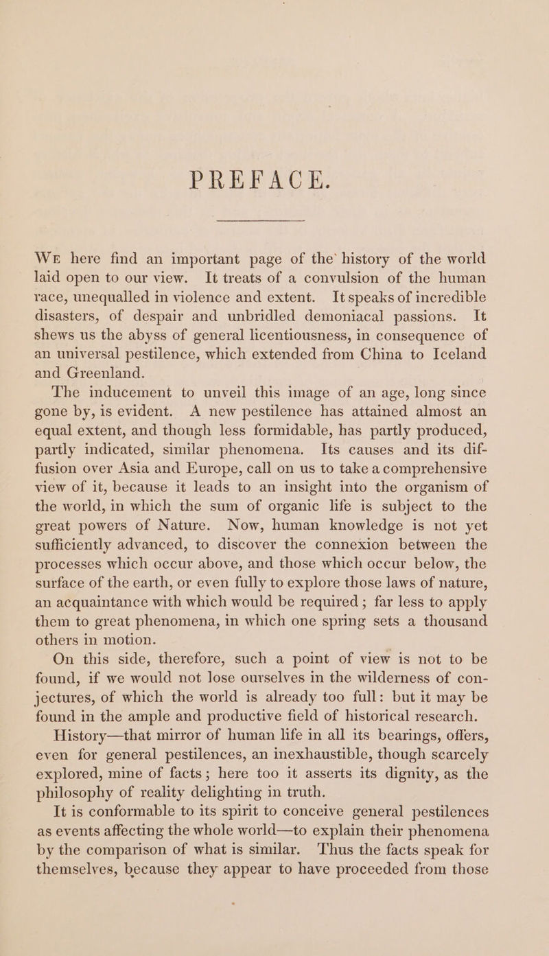 PREACH, WE here find an important page of the history of the world laid open to our view. It treats of a convulsion of the human race, unequalled in violence and extent. Itspeaks of incredible disasters, of despair and unbridled demoniacal passions. It shews us the abyss of general licentiousness, in consequence of an universal pestilence, which extended from China to Iceland and Greenland. The inducement to unveil this image of an age, long since gone by, is evident. A new pestilence has attained almost an equal extent, and though less formidable, has partly produced, partly indicated, similar phenomena. Its causes and its dif- fusion over Asia and Europe, call on us to take a comprehensive view of it, because it leads to an insight into the organism of the world, in which the sum of organic life is subject to the great powers of Nature. Now, human knowledge is not yet sufficiently advanced, to discover the connexion between the processes which occur above, and those which occur below, the surface of the earth, or even fully to explore those laws of nature, an acquaintance with which would be required ; far less to apply them to great phenomena, in which one spring sets a thousand others in motion. On this side, therefore, such a point of view is not to be found, if we would not lose ourselves in the wilderness of con- jectures, of which the world is already too full: but it may be found in the ample and productive field of historical research. History—that mirror of human life in all its bearings, offers, even for general pestilences, an inexhaustible, though scarcely explored, mine of facts; here too it asserts its dignity, as the philosophy of reality delighting in truth. It is conformable to its spirit to conceive general pestilences as events affecting the whole world—to explain their phenomena by the comparison of what is similar. ‘Thus the facts speak for themselves, because they appear to have proceeded from those