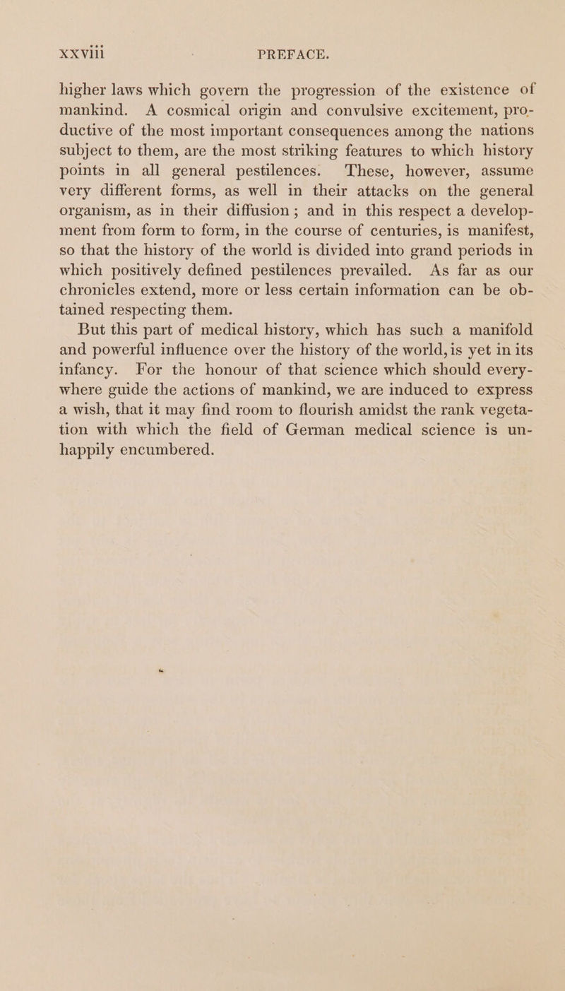 XXVI : PREFACE. higher laws which govern the progression of the existence of mankind. A cosmical origin and convulsive excitement, pro- ductive of the most important consequences among the nations subject to them, are the most striking features to which history points in all general pestilences. These, however, assume very different forms, as well in their attacks on the general organism, as in their diffusion; and in this respect a develop- ment from form to form, in the course of centuries, is manifest, so that the history of the world is divided into grand periods in which positively defined pestilences prevailed. As far as our chronicles extend, more or less certain information can be ob- tained respecting them. But this part of medical history, which has such a manifold and powerful influence over the history of the world,is yet in its infancy. For the honour of that science which should every- where guide the actions of mankind, we are induced to express a wish, that it may find room to flourish amidst the rank vegeta- tion with which the field of German medical science is un- happily encumbered.