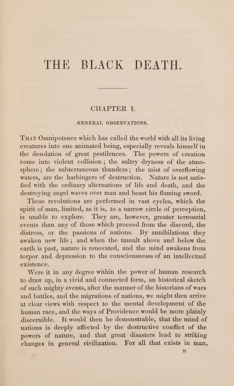 THE BLACK DEATH. CHAPTER I. GENERAL OBSERVATIONS. THaT Omnipotence which has called the world with all its living creatures into one animated being, especially reveals himself in the desolation of great pestilences. The powers of creation come into violent collision; the sultry dryness of the atmo- sphere; the subterraneous thunders; the mist of overflowing waters, are the harbingers of destruction. Nature is not satis- fied with the ordinary alternations of life and death, and the destroying angel waves over man and beast his flaming sword. These revolutions are performed in vast cycles, which the spirit of man, limited, as it is, to a narrow circle of perception, is unable to explore. They are, however, greater terrestrial events than any of those which proceed from the discord, the distress, or the passions of nations. By annihilations they awaken new life; and when the tumult above and below the earth is past, nature is renovated, and the mind awakens from torpor and depression to the consciousnesss of an intellectual existence. Were it in any degree within the power of human research to draw up, in a vivid and connected form, an historical sketch of such mighty events, after the manner of the historians of wars and battles, and the migrations of nations, we might then arrive at clear views with respect to the mental development of the human race, and the ways of Providence would be more plainly discernible. It would then be demonstrable, that the mind of nations is deeply affected by the destructive conflict of the powers of nature, and that great disasters lead to striking changes in general civilization. For all that exists in man, B