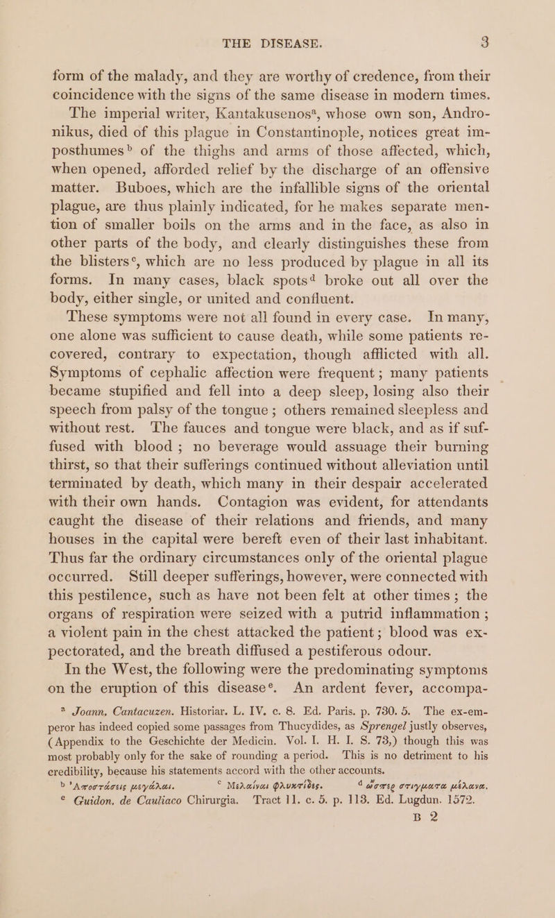 form of the malady, and they are worthy of credence, from their coincidence with the signs of the same disease in modern times. The imperial writer, Kantakusenos*, whose own son, Andro- nikus, died of this plague in Constantinople, notices great im- posthumes&gt; of the thighs and arms of those affected, which, when opened, afforded relief by the discharge of an offensive matter. Buboes, which are the infallible signs of the oriental plague, are thus plainly indicated, for he makes separate men- tion of smaller boils on the arms and in the face, as also in other parts of the body, and clearly distinguishes these from the blisters’, which are no less produced by plague in all its forms. In many cases, black spots’ broke out all over the body, either single, or united and confluent. These symptoms were not all found in every case. In many, one alone was sufficient to cause death, while some patients re- covered, contrary to expectation, though afflicted with all. Symptoms of cephalic affection were frequent; many patients became stupified and fell into a deep sleep, losing also their speech from palsy of the tongue ; others remained sleepless and without rest. The fauces and tongue were black, and as if suf- fused with blood; no beverage would assuage their burning thirst, so that their sufferings continued without alleviation until terminated by death, which many in their despair accelerated with their own hands. Contagion was evident, for attendants caught the disease of their relations and friends, and many houses in the capital were bereft even of their last inhabitant. Thus far the ordinary circumstances only of the oriental plague occurred. Still deeper sufferings, however, were connected with this pestilence, such as have not been felt at other times; the organs of respiration were seized with a putrid inflammation ; a violent pain in the chest attacked the patient; blood was ex- pectorated, and the breath diffused a pestiferous odour. In the West, the following were the predominating symptoms on the eruption of this disease®’. An ardent fever, accompa- 2 Joann. Cantacuzen. Historiar. L. IV. c. 8. Ed. Paris. p. 730.5. The ex-em- peror has indeed copied some passages from Thucydides, as Sprengel justly observes, (Appendix to the Geschichte der Medicin. Vol. I. H. I. S. 73,) though this was most probably only for the sake of rounding a period. This is no detriment to his credibility, because his statements accord with the other accounts. D Amorraosis meyarus. © MeAaivas PAuxTides. 1 dome oriypure mihave, ® Guidon, de Cauliaco Chirurgia. ‘Tract 1]. c. 5. p. 118. Ed. Lugdun. 1572. B 2