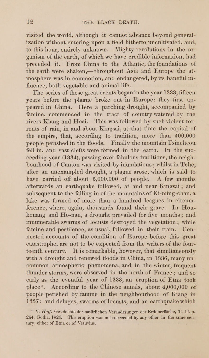 visited the world, although it cannot advance beyond general- ization without entering upon a field hitherto uncultivated, and, to this hour, entirely unknown. Mighty revolutions in the or- ganism of the earth, of which we have credible information, had preceded it. From China to the Atlantic, the foundations of the earth were shaken,—throughout Asia and Europe the at- mosphere was in commotion, and endangered, by its baneful in- fluence, both vegetable and animal life. The series of these great events began in the year 1333, fifteen years before the plague broke out in Europe: they first ap- peared in China. Here a parching drought, accompanied by famine, commenced in the tract of country watered by the rivers Kiang and Hoai. ‘This was followed by such violent tor- rents of rain, in and about Kingsai, at that time the capital of the empire, that, according to tradition, more than 400,000 people perished in the floods. Finally the mountain Tsincheou fell in, and vast clefts were formed in the earth. In the suc- ceeding year (1334), passing over fabulous traditions, the neigh- bourhood of Canton was visited by inundations ; whilst in Tche, after an unexampled drought, a plague arose, which is said to have carried off about 5,000,000 of people. A few months afterwards an earthquake followed, at and near Kingsai; and subsequent to the falling in of the mountains of Ki-ming-chan, a lake was formed of more than a hundred leagues in circum- ference, where, again, thousands found their grave. In Hou- kouang and Ho-nan, a drought prevailed for five months; and innumerable swarms of locusts destroyed the vegetation ; while famine and pestilence, as usual, followed in their train. Con- nected accounts of the condition of Europe before this great catastrophe, are not to be expected from the writers of the four- teenth century. It 1s remarkable, however, that simultaneously with a drought and renewed floods in China, in 1336, many un- common atmospheric phenomena, and in the winter, frequent thunder storms, were observed in the north of France; and so early as the eventful year of 1333, an eruption of Etna took place*. According to the Chinese annals, about 4,000,000 of people perished by famine in the neighbourhood of Kiang in 1337: and deluges, swarms of locusts, and an earthquake which * V. Hoff. Geschichte der natiirlichen Verinderungen der Erdoberflache, T. II. p. 264. Gotha, 1824. This eruption was not succeeded by any other in the same cen- tury, either of Etna or of Vesuvius.