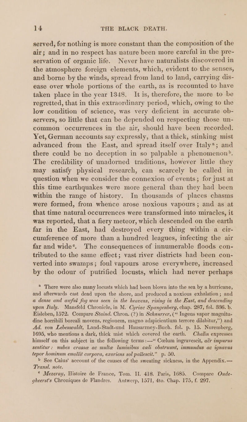 served, for nothing is more constant than the composition of the air; and in no respect has nature been more careful in the pre- servation of organic life. Never have naturalists discovered in the atmosphere foreign elements, which, evident to the senses, and borne by the winds, spread from land to land, carrying dis- ease over whole portions of the earth, as is recounted to have taken place in the year 1348. It is, therefore, the more to be regretted, that in this extraordinary period, which, owing to the low condition of science, was very deficient in accurate ob- servers, so little that can be depended on respecting those un- common occurrences in the air, should have been recorded. Yet, German accounts say expressly, that a thick, stinking mist advanced from the East, and spread itself over Italy*; and there could be no deception in so palpable a phenomenon”. The credibility of unadorned traditions, however little they may satisfy physical research, can scarcely be called in question when we consider the connexion of events; for just at this time earthquakes were more general than they had been within the range of history. In thousands of places chasms were formed, from whence arose noxious vapours; and as at that time natural occurrences were transformed into miracles, it was reported, that a fiery meteor, which descended on the earth far in the East, had destroyed every thing within a cir- cumference of more than a hundred leagues, infecting the air far and wide*. ‘The consequences of innumerable floods con- tributed to the same effect; vast river districts had been con- verted into swamps; foul vapours arose everywhere, increased by the odour of putrified locusts, which had never perhaps * There were also many locusts which had been blown into the sea by a hurricane, and afterwards cast dead upon the shore, and produced a noxious exhalation; and a dense and awful fog was seen in the heavens, rising in the East, and descending upon Italy. Mansfeld Chronicle, in M. Cyriac Spangenberg, chap. 287, fol. 336. b. Eisleben, 1572. Compare Staind. Chron. (?) in Schnurrer, (“ Ingens vapor magnitu- dine horribili boreali movens, regionem, magno adspicientium terrore dilabitur,”) and Ad. von Lebenwaldt, Land-Stadt-und Hausarzney-Buch. fol. p. 15. Nuremberg, 1695, who mentions a dark, thick mist which covered the earth. Chalin expresses himself on this subject in the following terms :—‘ Ccelum ingravescit, aér impurus sentitur: nubes crasse ac multe luminibus cali obstruunt, immundus ac ignavus tepor hominum emollit corpora, exoriens sol pallescit.” p. 50. » See Caius’ account of the causes of the sweating sickness, in the Appendix.— Transl. note. © Mezeray, Histoire de France, Tom. II. 418. Paris, 1685. Compare Oude- gheerst’s Chroniques de Flandres. Antwerp, 1571, 4to. Chap. 175, f. 297.