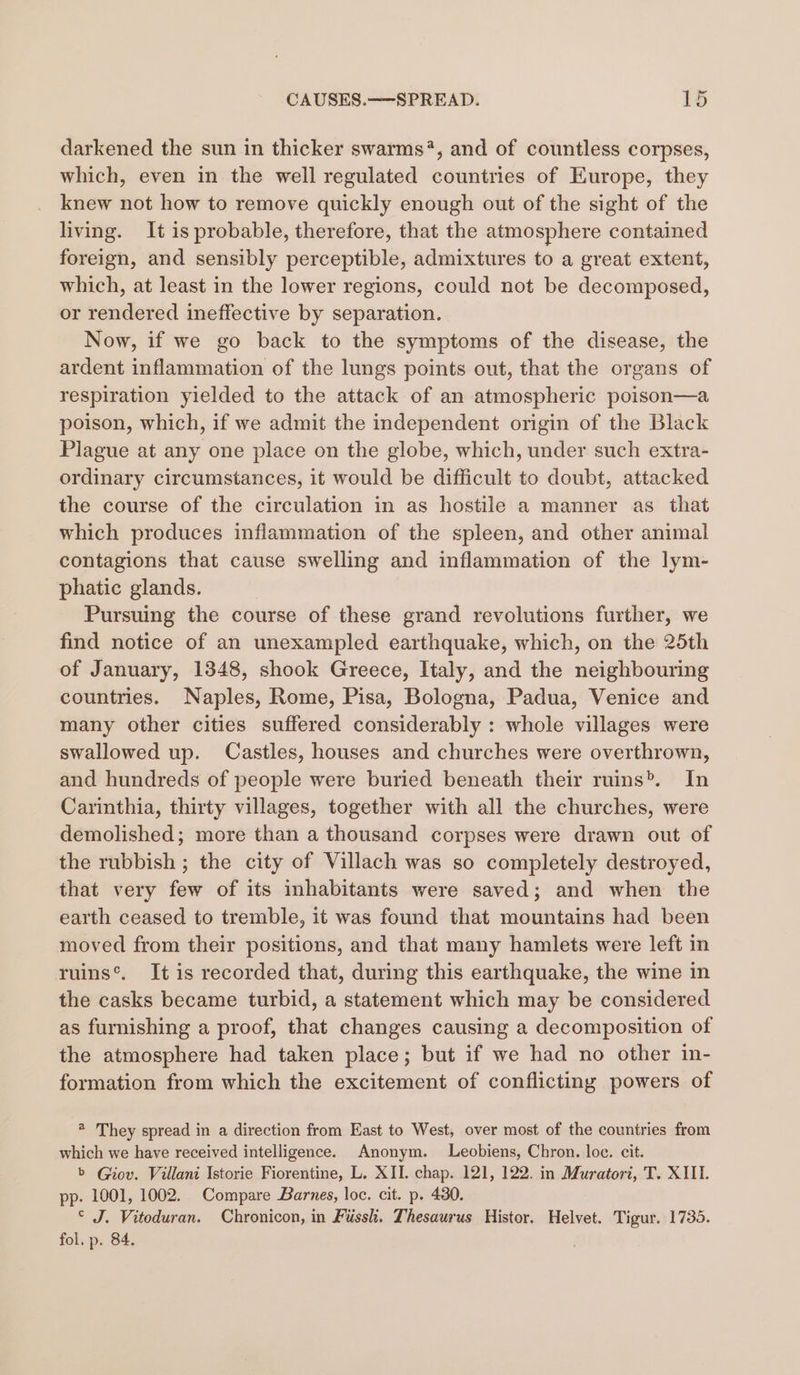 darkened the sun in thicker swarms*, and of countless corpses, which, even in the well regulated countries of Europe, they knew not how to remove quickly enough out of the sight of the living. It is probable, therefore, that the atmosphere contained foreign, and sensibly perceptible, admixtures to a great extent, which, at least in the lower regions, could not be decomposed, or rendered ineffective by separation. Now, if we go back to the symptoms of the disease, the ardent inflammation of the lungs points out, that the organs of respiration yielded to the attack of an atmospheric poison—a poison, which, if we admit the independent origin of the Black Plague at any one place on the globe, which, under such extra- ordinary circumstances, it would be difficult to doubt, attacked the course of the circulation in as hostile a manner as that which produces inflammation of the spleen, and other animal contagions that cause swelling and inflammation of the lym- phatic glands. Pursuing the course of these grand revolutions further, we find notice of an unexampled earthquake, which, on the 25th of January, 1348, shook Greece, Italy, and the neighbouring countries. Naples, Rome, Pisa, Bologna, Padua, Venice and many other cities suffered considerably : whole villages were swallowed up. Castles, houses and churches were overthrown, and hundreds of people were buried beneath their ruins. In Carinthia, thirty villages, together with all the churches, were demolished; more than a thousand corpses were drawn out of the rubbish ; the city of Villach was so completely destroyed, that very few of its inhabitants were saved; and when the earth ceased to tremble, it was found that mountains had been moved from their positions, and that many hamlets were left in ruins®. It is recorded that, during this earthquake, the wine in the casks became turbid, a statement which may be considered as furnishing a proof, that changes causing a decomposition of the atmosphere had taken place; but if we had no other in- formation from which the excitement of conflicting powers of ® They spread in a direction from East to West, over most of the countries from which we have received intelligence. Anonym. Leobiens, Chron. loc. cit. b Giov. Villani Istorie Fiorentine, L. XII. chap. 121, 122. in Muratori, T. XIII. pp. 1001, 1002. Compare Barnes, loc. cit. p. 430. © J. Vitoduran. Chronicon, in Fuss. Thesaurus Histor. Helvet. Tigur. 1735. fol. p. 84. .