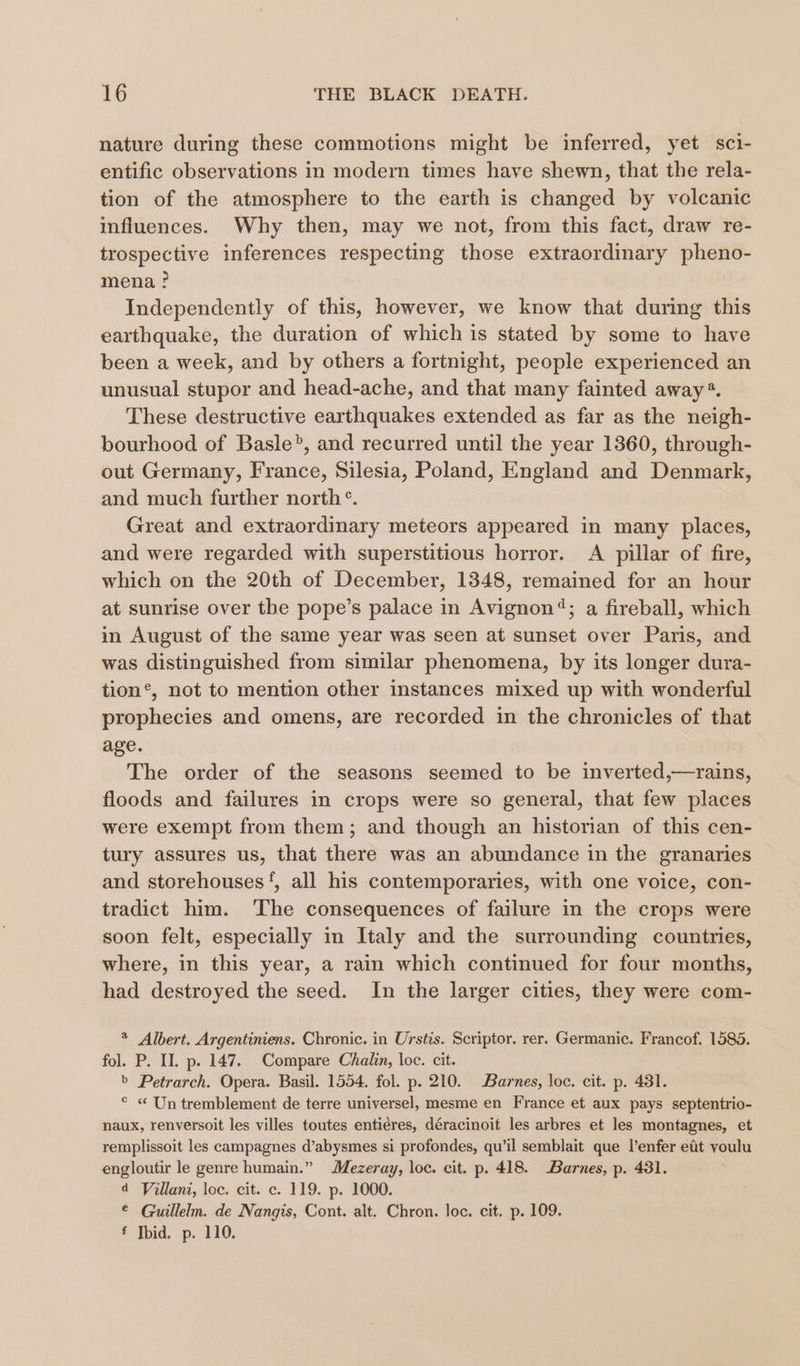 nature during these commotions might be inferred, yet sci- entific observations in modern times have shewn, that the rela- tion of the atmosphere to the earth is changed by volcanic influences. Why then, may we not, from this fact, draw re- trospective inferences respecting those extraordinary pheno- mena ? Independently of this, however, we know that during this earthquake, the duration of which is stated by some to have been a week, and by others a fortnight, people experienced an unusual stupor and head-ache, and that many fainted away®. These destructive earthquakes extended as far as the neigh- bourhood of Basle’, and recurred until the year 1360, through- out Germany, France, Silesia, Poland, England and Denmark, and much further north °. Great and extraordinary meteors appeared in many places, and were regarded with superstitious horror. A pillar of fire, which on the 20th of December, 1848, remained for an hour at sunrise over the pope’s palace in Avignon®; a fireball, which in August of the same year was seen at sunset over Paris, and was distinguished from similar phenomena, by its longer dura- tion’, not to mention other instances mixed up with wonderful prophecies and omens, are recorded in the chronicles of that age. The order of the seasons seemed to be inverted,—rains, floods and failures in crops were so general, that few places were exempt from them; and though an historian of this cen- tury assures us, that there was an abundance in the granaries and storehouses‘, all his contemporaries, with one voice, con- tradict him. The consequences of failure in the crops were soon felt, especially in Italy and the surrounding countries, where, in this year, a rain which continued for four months, had destroyed the seed. In the larger cities, they were com- * Albert. Argentiniens. Chronic. in Urstis. Scriptor. rer. Germanic. Francof. 1585. fol. P. II. p. 147. Compare Chalin, loc. cit. b Petrarch. Opera. Basil. 1554. fol. p. 210. Barnes, loc. cit. p. 431. ° « Un tremblement de terre universel, mesme en France et aux pays septentrio- naux, renversoit les villes toutes entiéres, déracinoit les arbres et les montagnes, et remplissoit les campagnes d’abysmes si profondes, qu’il semblait que l’enfer eit voulu engloutir le genre humain.” Mezeray, loc. cit. p. 418. Barnes, p. 431. d Villani, loc. cit. c. 119. p. 1000. © Guillelm. de Nangis, Cont. alt. Chron. loc. cit. p. 109. f Jbid. p. 110.