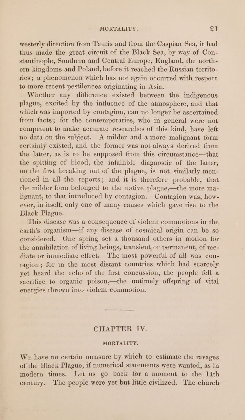 westerly direction from Tauris and from the Caspian Sea, it had thus made the great circuit of the Black Sea, by way of Con- stantinople, Southern and Central Europe, England, the north- ern kingdoms and Poland, before it reached the Russian territo- ries ; a phenomenon which has not again occurred with respect to more recent pestilences originating in Asia. Whether any difference existed between the indigenous plague, excited by the influence of the atmosphere, and that which was imported by contagion, can no longer be ascertained from facts; for the contemporaries, who in general were not competent to make accurate researches of this kind, have left no data on the subject. A milder and a more malignant form certainly existed, and the former was not always derived from the latter, as is to be supposed from this circumstance—that the spitting of blood, the infallible diagnostic of the latter, on the first breaking out of the plague, is not similarly men- tioned in all the reports; and it is therefore probable, that the milder form belonged to the native plague,—the more ma- lignant, to that introduced by contagion. Contagion was, how- ever, in itself, only one of many causes which gave rise to the Black Plague. This disease was a consequence of violent commotions in the earth’s organism—if any disease of cosmical origin can be so considered. One spring set a thousand others in motion for the annihilation of living beings, transient, or permanent, of me- diate or immediate effect. The most powerful of all was con- tagion; for in the most distant countries which had scarcely yet heard the echo of the first concussion, the people fell a sacrifice to organic poison,—the untimely offspring of vital energies thrown into violent commotion. CHAPTER IV. MORTALITY. We have no certain measure by which to estimate the ravages of the Black Plague, if numerical statements were wanted, as in modern times. Let us go back for a moment to the 14th century. The people were yet but little civilized. The church