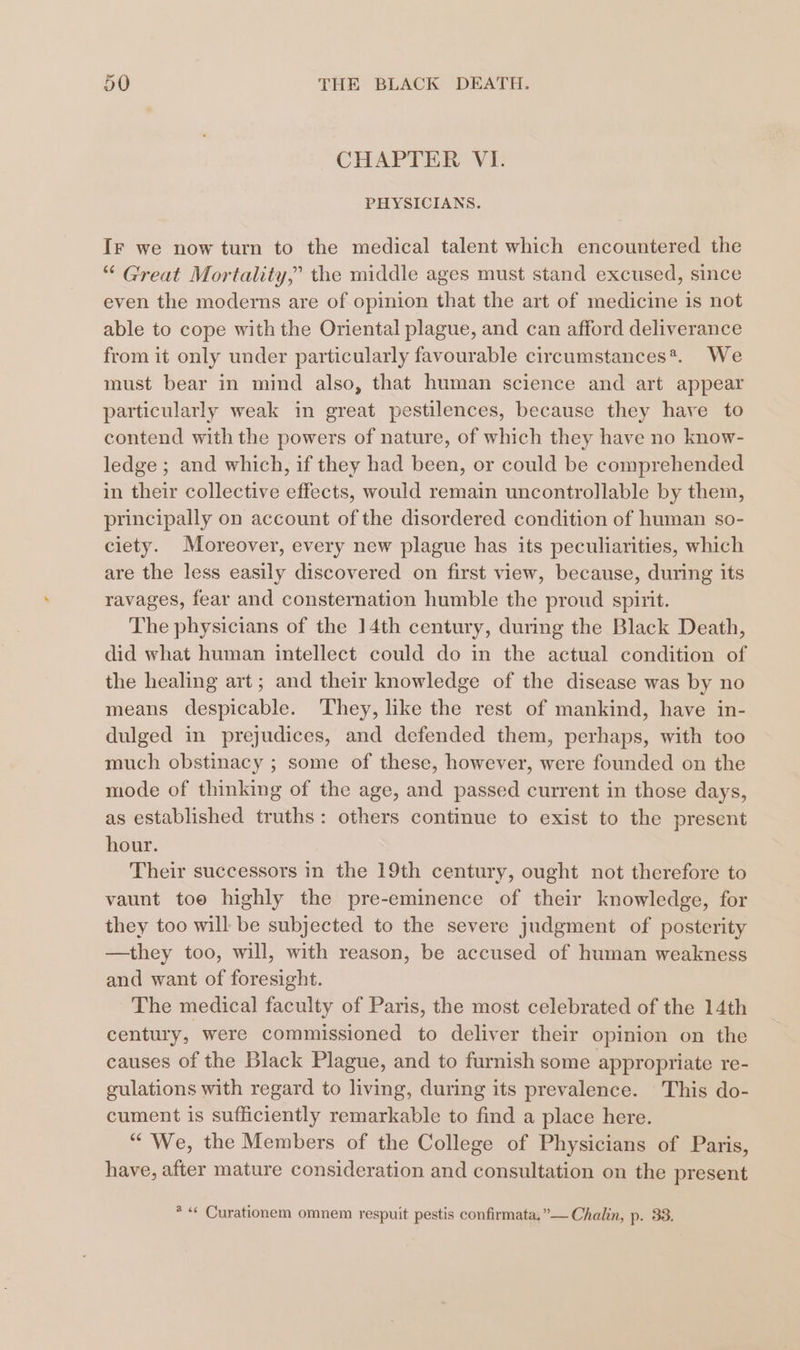 CHAPTER VI. PHYSICIANS. Ir we now turn to the medical talent which encountered the “ Great Mortality,” the middle ages must stand excused, since even the moderns are of opinion that the art of medicine is not able to cope with the Oriental plague, and can afford deliverance from it only under particularly favourable circumstances*. We must bear in mind also, that human science and art appear particularly weak in great pestilences, because they hare to contend with the powers of nature, of which they have no know- ledge ; and which, if they had been, or could be comprehended in their collective effects, would remain uncontrollable by them, principally on account of the disordered condition of human so- ciety. Moreover, every new plague has its peculiarities, which are the less easily discovered on first view, because, during its ravages, fear and consternation humble the proud spirit. The physicians of the 14th century, during the Black Death, did what human intellect could do in the actual condition of the healing art; and their knowledge of the disease was by no means despicable. They, like the rest of mankind, have in- dulged in prejudices, and defended them, perhaps, with too much obstinacy ; some of these, however, were founded on the mode of thinking of the age, and passed current in those days, as established truths: others continue to exist to the present hour. Their successors in the 19th century, ought not therefore to vaunt toe highly the pre-eminence of their knowledge, for they too will be subjected to the severe judgment of posterity —they too, will, with reason, be accused of human weakness and want of foresight. The medical faculty of Paris, the most celebrated of the 14th century, were commissioned to deliver their opinion on the causes of the Black Plague, and to furnish some appropriate re- gulations with regard to living, during its prevalence. This do- cument is sufficiently remarkable to find a place here. “We, the Members of the College of Physicians of Paris, have, after mature consideration and consultation on the present *«* Curationem omnem respuit pestis confirmata,”— Chalin, p. 33.