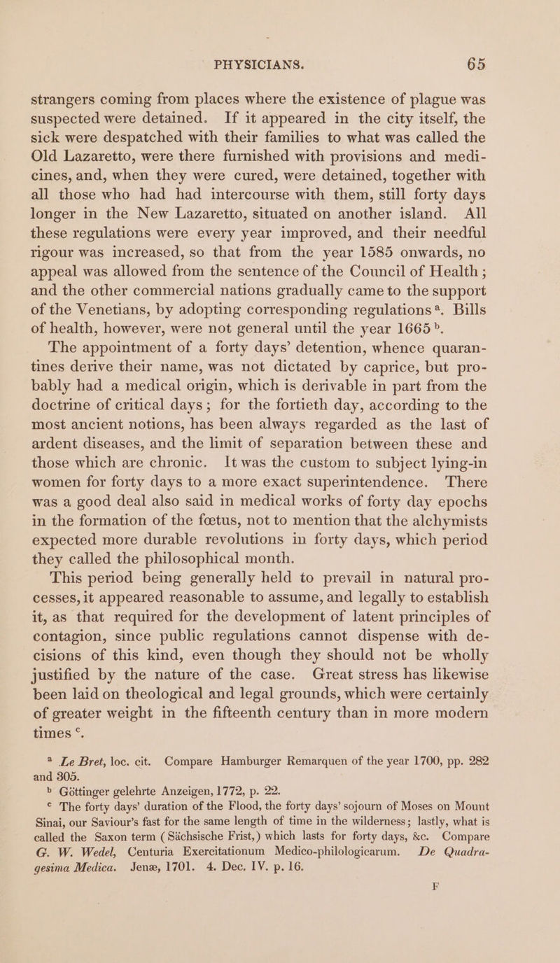 strangers coming from places where the existence of plague was suspected were detained. If it appeared in the city itself, the sick were despatched with their families to what was called the Old Lazaretto, were there furnished with provisions and medi- cines, and, when they were cured, were detained, together with all those who had had intercourse with them, still forty days longer in the New Lazaretto, situated on another island. All these regulations were every year improved, and their needful rigour was increased, so that from the year 1585 onwards, no appeal was allowed from the sentence of the Council of Health ; and the other commercial nations gradually came to the support of the Venetians, by adopting corresponding regulations*. Bills of health, however, were not general until the year 1665». The appointment of a forty days’ detention, whence quaran- tines derive their name, was not dictated by caprice, but pro- bably had a medical origin, which is derivable in part from the doctrine of critical days; for the fortieth day, according to the most ancient notions, has been always regarded as the last of ardent diseases, and the limit of separation between these and those which are chronic. It was the custom to subject lying-in women for forty days to a more exact superintendence. There was a good deal also said in medical works of forty day epochs in the formation of the foetus, not to mention that the alchymists expected more durable revolutions in forty days, which period they called the philosophical month. This period being generally held to prevail in natural pro- cesses, it appeared reasonable to assume, and legally to establish it, as that required for the development of latent principles of contagion, since public regulations cannot dispense with de- cisions of this kind, even though they should not be wholly justified by the nature of the case. Great stress has likewise been laid on theological and legal grounds, which were certainly of greater weight in the fifteenth century than in more modern times °. 2 Le Bret, loc. cit. Compare Hamburger Remarquen of the year 1700, pp. 282 and 305. b Gottinger gelehrte Anzeigen, 1772, p. 22. © The forty days’ duration of the Flood, the forty days’ sojourn of Moses on Mount Sinai, our Saviour’s fast for the same length of time in the wilderness; lastly, what is called the Saxon term (Sichsische Frist,) which lasts for forty days, &amp;c. Compare G. W. Wedel, Centuria Exercitationum Medico-philologicarum. De Quadra- gesima Medica. Jen, 1701. 4. Dec, IV. p. 16. F