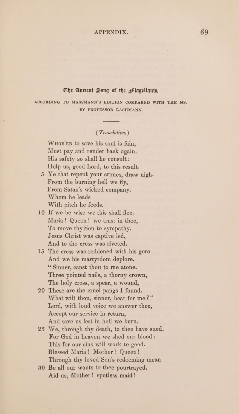 Che Ancient Song of the sFlagellants, 10 15 20 25 30 BY PROFESSOR LACHMANN. on ( Translation. ) WHOE ER to save his soul is fain, Must pay and render back again. His safety so shall he consult : Help us, good Lord, to this result. Ye that repent your crimes, draw nigh. From the burning hell we fly, From Satan’s wicked company. Whom he leads With pitch he feeds. If we be wise we this shall flee. Maria! Queen! we trust in thee, To move thy Son to sympathy. Jesus Christ was captive led, And to the cross was riveted. The cross was reddened with his gore And we his martyrdom deplore. ‘“« Sinner, canst thou to me atone. Three pointed nails, a thorny crown, The holy cross, a spear, a wound, These are the cruel pangs I found. What wilt thou, sinner, bear for me?” Lord, with loud voice we answer thee, Accept our service in return, And save us lest in hell we burn. For God in heaven we shed our blood : This for our sins will work to good. Blessed Maria! Mother! Queen! Through thy loved Son’s redeeming mean Be all our wants to thee pourtrayed. Aid us, Mother! spotless maid!