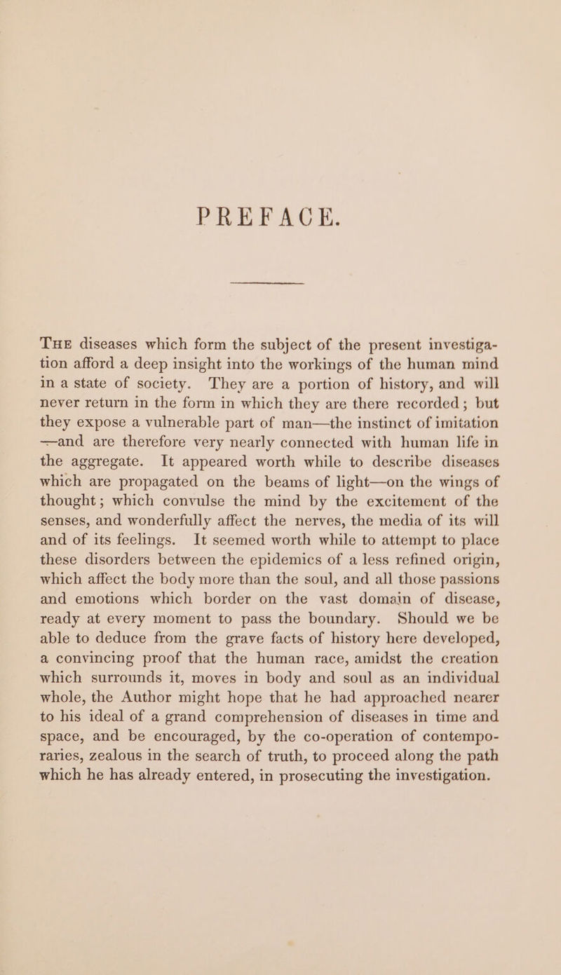 PREFACE. THE diseases which form the subject of the present investiga- tion afford a deep insight into the workings of the human mind in a state of society. They are a portion of history, and will never return in the form in which they are there recorded; but they expose a vulnerable part of man—the instinct of imitation —-and are therefore very nearly connected with human life in the aggregate. It appeared worth while to describe diseases which are propagated on the beams of light—on the wings of thought ; which convulse the mind by the excitement of the senses, and wonderfully affect the nerves, the media of its will and of its feelings. It seemed worth while to attempt to place these disorders between the epidemics of a less refined origin, which affect the body more than the soul, and all those passions and emotions which border on the vast domain of disease, ready at every moment to pass the boundary. Should we be able to deduce from the grave facts of history here developed, a convincing proof that the human race, amidst the creation which surrounds it, moves in body and soul as an individual whole, the Author might hope that he had approached nearer to his ideal of a grand comprehension of diseases in time and space, and be encouraged, by the co-operation of contempo- raries, zealous in the search of truth, to proceed along the path which he has already entered, in prosecuting the investigation.