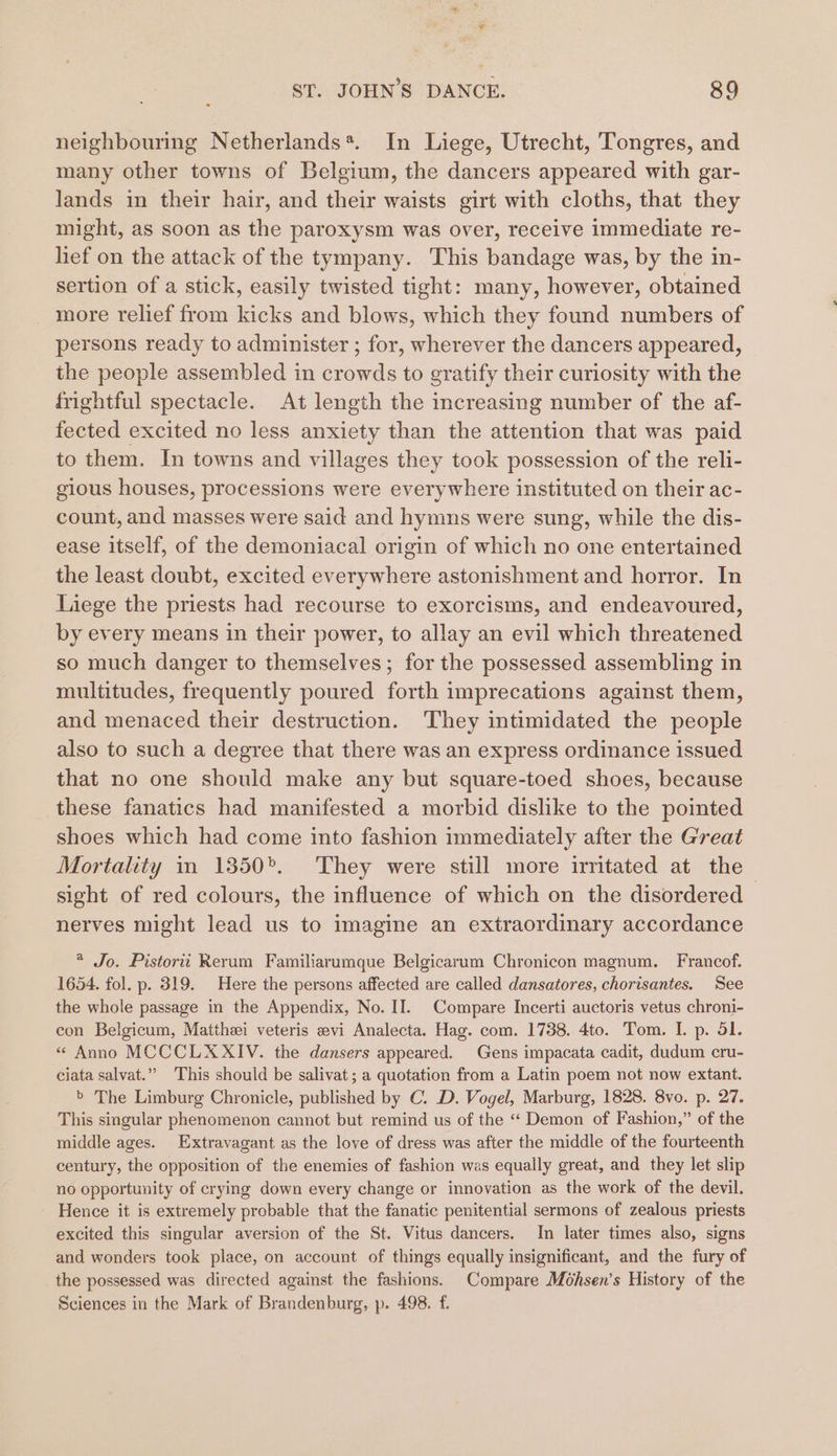 neighbouring Netherlands*. In Liege, Utrecht, Tongres, and many other towns of Belgium, the dancers appeared with gar- lands in their hair, and their waists girt with cloths, that they might, as soon as the paroxysm was over, receive immediate re- lief on the attack of the tympany. This bandage was, by the in- sertion of a stick, easily twisted tight: many, however, obtained more relief from kicks and blows, which they found numbers of persons ready to administer ; for, wherever the dancers appeared, the people assembled in crowds to gratify their curiosity with the frightful spectacle. At length the increasing number of the af- fected excited no less anxiety than the attention that was paid to them. In towns and villages they took possession of the reli- gious houses, processions were everywhere instituted on their ac- count, and masses were said and hymns were sung, while the dis- ease itself, of the demoniacal origin of which no one entertained the least doubt, excited everywhere astonishment and horror. In liege the priests had recourse to exorcisms, and endeavoured, by every means in their power, to allay an evil which threatened so much danger to themselves; for the possessed assembling in multitudes, frequently poured forth imprecations against them, and menaced their destruction. They intimidated the people also to such a degree that there was an express ordinance issued that no one should make any but square-toed shoes, because these fanatics had manifested a morbid dislike to the pointed shoes which had come into fashion immediately after the Great Mortality in 1350. They were still more irmtated at the- sight of red colours, the influence of which on the disordered nerves might lead us to imagine an extraordinary accordance * Jo. Pistoriti Rerum Familiarumque Belgicarum Chronicon magnum. Francof. 1654. fol. p. 319. Here the persons affected are called dansatores, chorisantes. See the whole passage in the Appendix, No. II. Compare Incerti auctoris vetus chroni- con Belgicum, Mattheei veteris evi Analecta. Hag. com. 1738. 4to. Tom. I. p. 51. « Anno MCCCLXXIV. the dansers appeared. Gens impacata cadit, dudum cru- ciata salvat.”” This should be salivat; a quotation from a Latin poem not now extant. &gt; The Limburg Chronicle, published by C. D. Vogel, Marburg, 1828. 8vo. p. 27. This singular phenomenon cannot but remind us of the “ Demon of Fashion,” of the middle ages. Extravagant as the love of dress was after the middle of the fourteenth century, the opposition of the enemies of fashion was equally great, and they let slip no opportunity of crying down every change or innovation as the work of the devil. Hence it is extremely probable that the fanatic penitential sermons of zealous priests excited this singular aversion of the St. Vitus dancers. In later times also, signs and wonders took place, on account of things equally insignificant, and the fury of the possessed was directed against the fashions. Compare Mohsen’s History of the Sciences in the Mark of Brandenburg, p. 498. f.