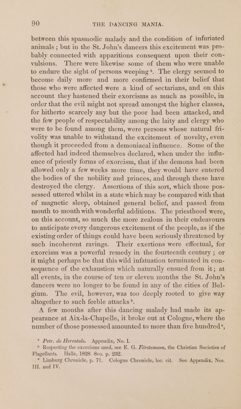 between this spasmodic malady and the condition of infuriated animals ; but in the St. John’s dancers this excitement was pro- bably connected with apparitions consequent upon their con- vulsions. There were likewise some of them who were unable to endure the sight of persons weeping *. The clergy seemed to become daily more and more confirmed in their belief that those who were affected were a kind of sectarians, and on this account they hastened their exorcisms as much as possible, in order that the evil might not spread amongst the higher classes, for hitherto scarcely any but the poor had been attacked, and the few people of respectability among the laity and clergy who were to be found among them, were persons whose natural fr- volity was unable to withstand the excitement of novelty, even though it proceeded from a demoniacal influence. Some of the affected had indeed themselves declared, when under the influ- ence of priestly forms of exorcism, that if the demons had been allowed only a few weeks more time, they would have entered the bodies of the nobility and princes, and through these have destroyed the clergy. Assertions of this sort, which those pos- sessed uttered whilst in a state which may be compared with that of magnetic sleep, obtained general belief, and passed from mouth to mouth with wonderful additions. The priesthood were, on this account, so much the more zealous in their endeavours to anticipate every dangerous excitement of the people, as if the existing order of things could have been seriously threatened by such incoherent ravings. Their exertions were effectual, for exorcism was a powerful remedy in the fourteenth century ; or it might perhaps be that this wild infatuation terminated in con- sequence of the exhaustion which naturally ensued from it; at all events, in the course of ten or eleven months the St. John’s dancers were no longer to be found in any of the cities of Bel- gium. The evil, however, was too deeply rooted to give way altogether to such feeble attacks». A few months after this dancing malady had made its ap- pearance at Aix-la-Chapelle, it broke out at Cologne, where the number of those possessed amounted to more than five hundred’, * Petr. de Herentals. Appendix, No. I. &gt; Respecting the exorcisms used, see E. G. Forstemann, the Christian Societies of Flagellants. Halle, 1828. 8vo. p. 232. * Limburg Chronicle, p. 71. Cologne Chronicle, loc. cit. See Appendix, Nos. Lil, and 1.