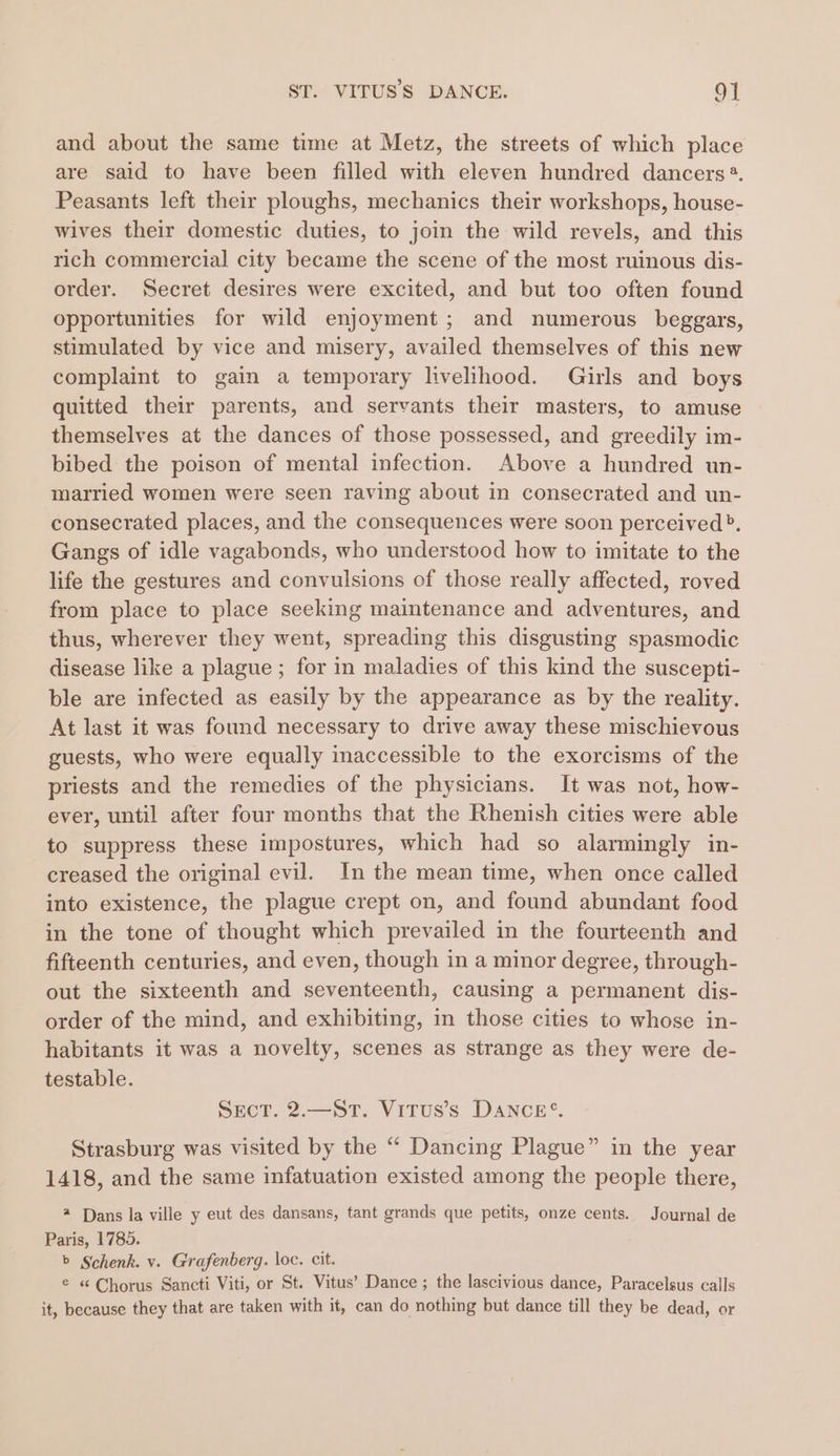 and about the same time at Metz, the streets of which place are said to have been filled with eleven hundred dancers ®. Peasants left their ploughs, mechanics their workshops, house- wives their domestic duties, to join the wild revels, and this rich commercial city became the scene of the most ruinous dis- order. Secret desires were excited, and but too often found opportunities for wild enjoyment; and numerous beggars, stimulated by vice and misery, availed themselves of this new complaint to gain a temporary livelihood. Girls and boys quitted their parents, and servants their masters, to amuse themselves at the dances of those possessed, and greedily im- bibed the poison of mental infection. Above a hundred un- married women were seen raving about in consecrated and un- consecrated places, and the consequences were soon perceived». Gangs of idle vagabonds, who understood how to imitate to the life the gestures and convulsions of those really affected, roved from place to place seeking maintenance and adventures, and thus, wherever they went, spreading this disgusting spasmodic disease like a plague ; for in maladies of this kind the suscepti- ble are infected as easily by the appearance as by the reality. At last it was found necessary to drive away these mischievous guests, who were equally inaccessible to the exorcisms of the priests and the remedies of the physicians. It was not, how- ever, until after four months that the Rhenish cities were able to suppress these impostures, which had so alarmingly in- creased the original evil. In the mean time, when once called into existence, the plague crept on, and found abundant food in the tone of thought which prevailed in the fourteenth and fifteenth centuries, and even, though in a minor degree, through- out the sixteenth and seventeenth, causing a permanent dis- order of the mind, and exhibiting, in those cities to whose in- habitants it was a novelty, scenes as strange as they were de- testable. SecT. 2.—St. Vitus’s Dance’. Strasburg was visited by the “ Dancing Plague” in the year 1418, and the same infatuation existed among the people there, @ Dans la ville y eut des dansans, tant grands que petits, onze cents. Journal de Paris, 1785. b Schenk. v. Grafenberg. loc. cit. © « Chorus Sancti Viti, or St. Vitus’ Dance ; the lascivious dance, Paracelsus calls it, because they that are taken with it, can do nothing but dance till they be dead, or