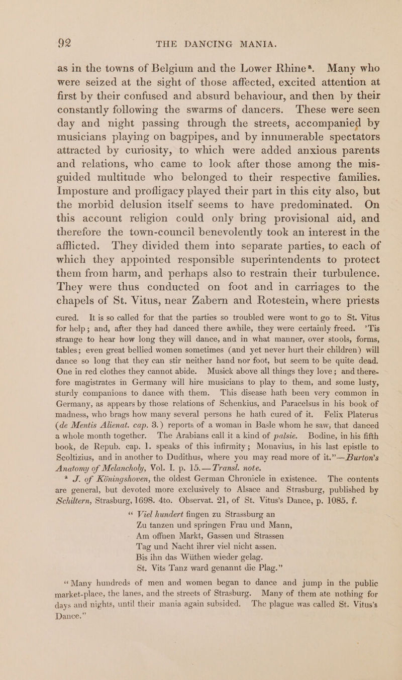 as in the towns of Belgium and the Lower Rhine*. Many who were seized at the sight of those affected, excited attention at first by their confused and absurd behaviour, and then by their constantly following the swarms of dancers. ‘These were seen day and night passing through the streets, accompanied by musicians playing on bagpipes, and by innumerable spectators attracted by curiosity, to which were added anxious parents and relations, who came to look after those among the mis- guided multitude who belonged to their respective families. Imposture and profligacy played their part in this city also, but the morbid delusion itself seems to have predominated. On this account religion could only bring provisional aid, and therefore the town-council benevolently took an interest in the afflicted. ‘They divided them into separate parties, to each of which they appointed responsible superintendents to protect them from harm, and perhaps also to restrain their turbulence. They were thus conducted on foot and in carriages to the chapels of St. Vitus, near Zabern and Rotestein, where priests cured. It is so called for that the parties so troubled were wont to go to St. Vitus for help; and, after they had danced there awhile, they were certainly freed. ’Tis strange to hear how long they will dance, and in what manner, over stools, forms, tables; even great bellied women sometimes (and yet never hurt their children) will dance so long that they can stir neither hand nor foot, but seem to be quite dead. One in red clothes they cannot abide. Musick above all things they love; and there- fore magistrates in Germany will hire musicians to play to them, and some lusty, sturdy companions to dance with them. This disease hath been very common in Germany, as appears by those relations of Schenkius, and Paracelsus in his book of madness, who brags how many several persons he hath cured of it. Felix Platerus (de Mentis Alienat. cap. 3.) reports of a woman in Basle whom he saw, that danced a whole month together. The Arabians call it a kind of palsie. Bodine, in his fifth book, de Repub. cap. 1. speaks of this infirmity; Monavius, in his last epistle to Scoltizius, and in another to Dudithus, where you may read more of it.”—Burton’s Anatomy of Melancholy, Vol. I. p. 15.—Transl. note. * J. of Koningshoven, the oldest German Chronicle in existence. The contents are general, but devoted more exclusively to Alsace and Strasburg, published by Schiltern, Strasburg, 1698. 4to. Observat. 21, of St. Vitus’s Dance, p. 1085. f. ‘“ Viel hundert fingen zu Strassburg an Zu tanzen und springen Frau und Mann, Am offnen Markt, Gassen und Strassen Tag und Nacht ihrer viel nicht assen. Bis ihn das Wiithen wieder gelag. St. Vits Tanz ward genannt die Plag.” “Many hundreds of men and women began to dance and jump in the public market-place, the lanes, and the streets of Strasburg. Many of them ate nothing for days and nights, until their mania again subsided. The plague was called St. Vitus’s Dance.”