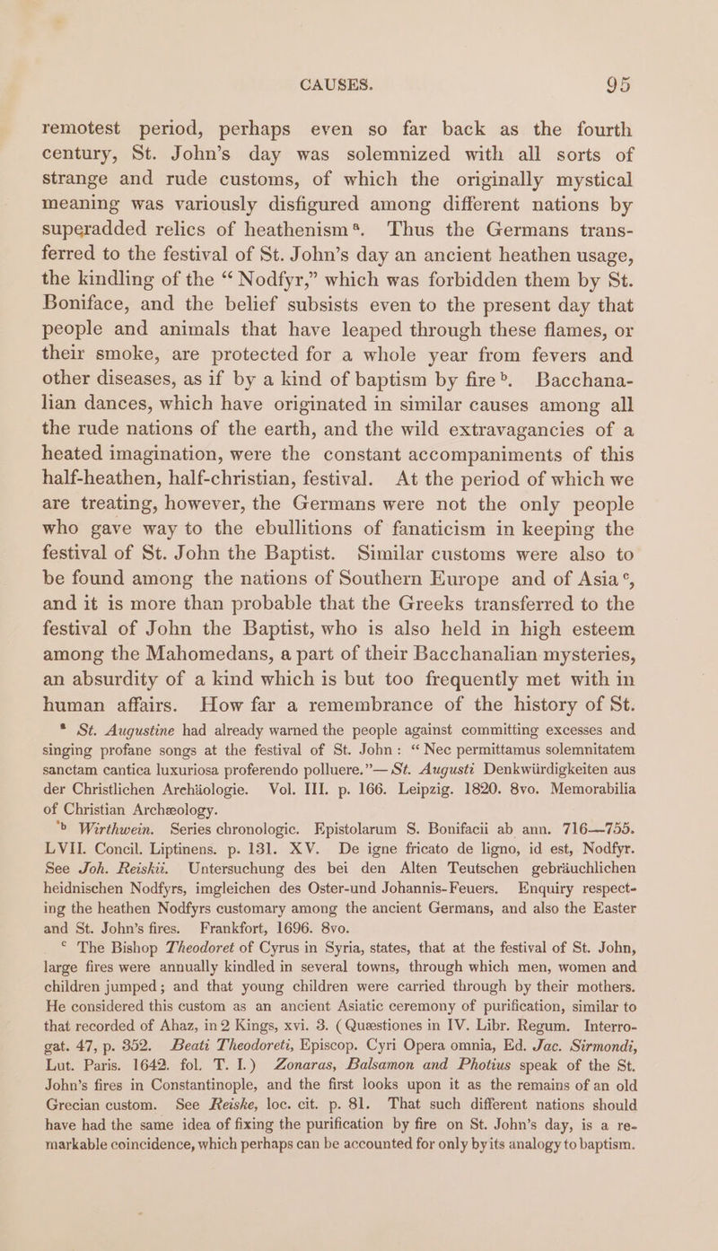 remotest period, perhaps even so far back as the fourth century, St. John’s day was solemnized with all sorts of strange and rude customs, of which the originally mystical meaning was variously disfigured among different nations by superadded relics of heathenism*. Thus the Germans trans- ferred to the festival of St. John’s day an ancient heathen usage, the kindling of the “ Nodfyr,” which was forbidden them by St. Boniface, and the belief subsists even to the present day that people and animals that have leaped through these flames, or their smoke, are protected for a whole year from fevers and other diseases, as if by a kind of baptism by fire®. Bacchana- lian dances, which have originated in similar causes among all the rude nations of the earth, and the wild extravagancies of a heated imagination, were the constant accompaniments of this half-heathen, half-christian, festival. At the period of which we are treating, however, the Germans were not the only people who gave way to the ebullitions of fanaticism in keeping the festival of St. John the Baptist. Similar customs were also to be found among the nations of Southern Europe and of Asia’, and it is more than probable that the Greeks transferred to the festival of John the Baptist, who is also held in high esteem among the Mahomedans, a part of their Bacchanalian mysteries, an absurdity of a kind which is but too frequently met with in human affairs. How far a remembrance of the history of St. * St. Augustine had already warned the people against committing excesses and singing profane songs at the festival of St. John: ‘“ Nec permittamus solemnitatem sanctam cantica luxuriosa proferendo polluere.”— St. August: Denkwiirdigkeiten aus der Christlichen Archiologie. Vol. III. p. 166. Leipzig. 1820. 8vo. Memorabilia of Christian Archeology. ‘&gt; Wirthwein. Series chronologic. Epistolarum S. Bonifacii ab ann. 716—-755. LVII. Concil. Liptinens. p. 131. XV. De igne fricato de ligno, id est, Nodfyr. See Joh. Reiskii. Untersuchung des bei den Alten Teutschen gebriuchlichen heidnischen Nodfyrs, imgleichen des Oster-und Johannis-Feuers. Enquiry respect- ing the heathen Nodfyrs customary among the ancient Germans, and also the Easter and St. John’s fires. Frankfort, 1696. 8vo. © The Bishop Theodoret of Cyrus in Syria, states, that at the festival of St. John, large fires were annually kindled in several towns, through which men, women and children jumped; and that young children were carried through by their mothers. He considered this custom as an ancient Asiatic ceremony of purification, similar to that recorded of Ahaz, in2 Kings, xvi. 3. ( Queestiones in IV. Libr. Regum. Interro- gat. 47, p. 352. Beati Theodoreti, Episcop. Cyri Opera omnia, Ed. Jac. Sirmondi, Lut. Paris. 1642. fol. T. I.) Zonaras, Balsamon and Photius speak of the St. John’s fires in Constantinople, and the first looks upon it as the remains of an old Grecian custom. See Reiske, loc. cit. p. 81. That such different nations should have had the same idea of fixing the purification by fire on St. John’s day, is a re- markable coincidence, which perhaps can be accounted for only by its analogy to baptism.