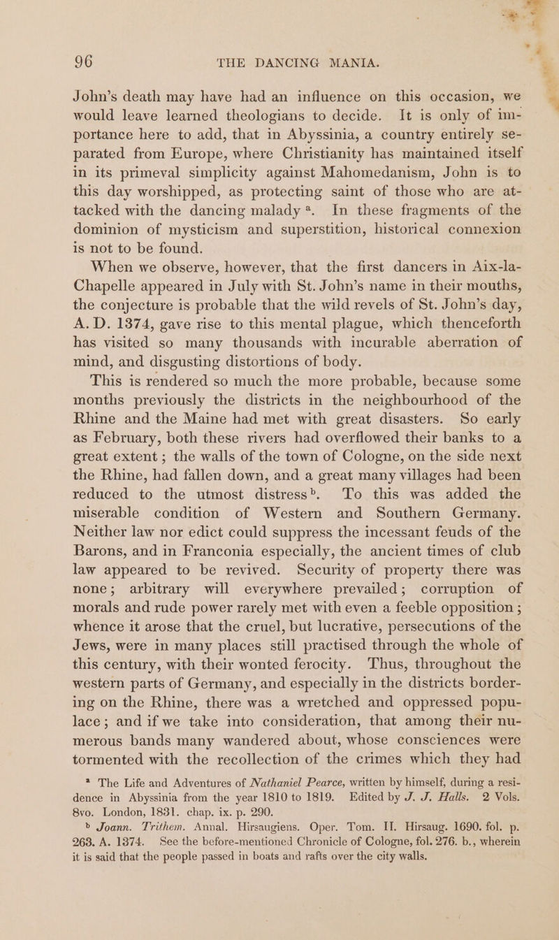 John’s death may have had an influence on this occasion, we would leave learned theologians to decide. It is only of im- portance here to add, that in Abyssinia, a country entirely se- parated from Europe, where Christianity has maintained itself in its primeval simplicity against Mahomedanism, John is to this day worshipped, as protecting saint of those who are at- tacked with the dancing malady *. In these fragments of the dominion of mysticism and superstition, historical connexion is not to be found. When we observe, however, that the first dancers in Aix-la- Chapelle appeared in July with St. John’s name in their mouths, the conjecture is probable that the wild revels of St. John’s day, A.D. 1374, gave rise to this mental plague, which thenceforth has visited so many thousands with incurable aberration of mind, and disgusting distortions of body. This is rendered so much the more probable, because some months previously the districts in the neighbourhood of the Rhine and the Maine had met with great disasters. So early as February, both these rivers had overflowed their banks to a great extent ; the walls of the town of Cologne, on the side next the Rhine, had fallen down, and a great many villages had been reduced to the utmost distress’, To this was added the miserable condition of Western and Southern Germany. Neither law nor edict could suppress the incessant feuds of the Barons, and in Franconia especially, the ancient times of club law appeared to be revived. Security of property there was none; arbitrary will everywhere prevailed; corruption of morals and rude power rarely met with even a feeble opposition ; whence it arose that the cruel, but lucrative, persecutions of the Jews, were in many places still practised through the whole of this century, with their wonted ferocity. Thus, throughout the western parts of Germany, and especially in the districts border- ing on the Rhine, there was a wretched and oppressed popu- lace; and if we take into consideration, that among their nu- merous bands many wandered about, whose consciences were tormented with the recollection of the crimes which they had * The Life and Adventures of Nathaniel Pearce, written by himself, during a resi- dence in Abyssinia from the year 1810 to 1819. Edited by J. J. Halls. 2 Vols. 8vo. London, 1831. chap. ix. p. 290. &gt; Joann. Trithem. Annal. Hirsaugiens. Oper. Tom. II. Hirsaug. 1690. fol. p. 263. A. 1874. See the before-mentioned Chronicle of Cologne, fol. 276. b., wherein it is said that the people passed in boats and rafts over the city walls.