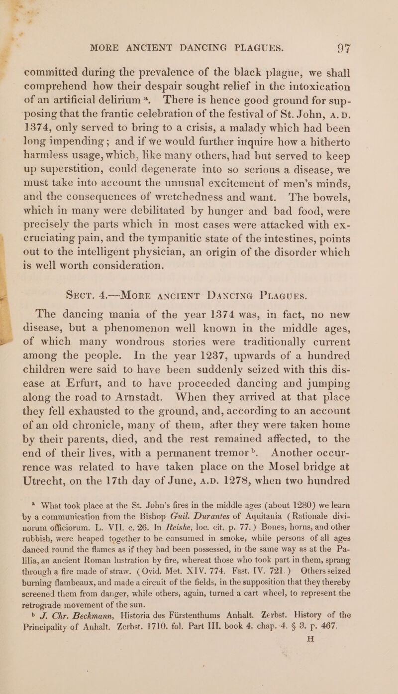 committed during the prevalence of the black plague, we shall comprehend how their despair sought relief in the intoxication of an artificial delirium *. There is hence good ground for sup- 1374, only served to bring to a crisis, a malady which had been long impending ; and if we would further inquire how a hitherto harmless usage, which, like many others, had but served to keep up superstition, could degenerate into so serious a disease, we must take into account the unusual excitement of men’s minds, and the consequences of wretchedness and want. The bowels, which in many were debilitated by hunger and bad food, were precisely the parts which in most cases were attacked with ex- cruciating pain, and the tympanitic state of the intestines, points out to the intelligent physician, an origin of the disorder which is well worth consideration. SEcT. 4.—MoRE ANCIENT DANCING PLAGUES. The dancing mania of the year 1374 was, in fact, no new disease, but a phenomenon well known in the middle ages, of which many wondrous stories were traditionally current among the people. In the year 1237, upwards of a hundred children were said to have been suddenly seized with this dis- ease at Erfurt, and to have proceeded dancing and jumping along the road to Arnstadt. When they arrived at that place they fell exhausted to the ground, and, according to an account of an old chronicle, many of them, after they were taken home by their parents, died, and the rest remained affected, to the end of their lives, with a permanent tremor®. Another occur- rence was related. to have taken place on the Mosel bridge at Utrecht, on the 17th day of June, a.p. 1278, when two hundred * What took place at the St. John’s fires in the middle ages (about 1280) we learn by a communication from the Bishop Guil. Durantes of Aquitania (Rationale divi- norum officiorum. L. VII. c. 26. In Reiske, loc. cit, p. 77.) Bones, horns, and other rubbish, were heaped together to be consumed in smoke, while persons of all ages danced round the flames as if they had been possessed, in the same way as at the Pa- lilia, an ancient Roman lustration by fire, whereat those who took part in them, sprang through a fire made of straw. (Ovid. Met. XIV. 774. Fast. [V. 721.) Others seized burning flambeaux, and made a circuit of the fields, in the supposition that they thereby screened them from danger, while others, again, turned a cart wheel, to represent the retrograde movement of the sun. &gt; J. Chr. Beckmann, Historia des Firstenthums Anhalt. Zerbst. History of the Principality of Anhalt. Zerbst. 1710. fol. Part III. book 4, chap. 4. § 3. p, 467. H