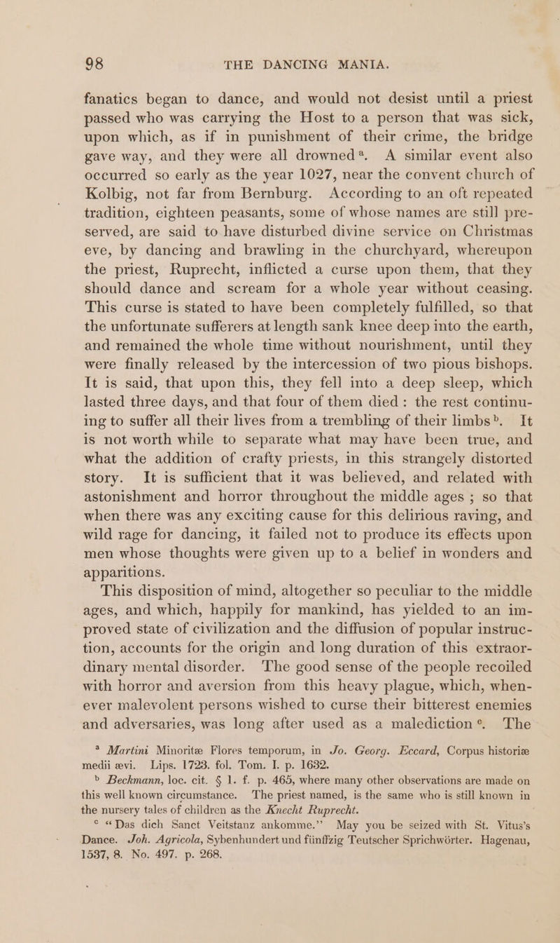 fanatics began to dance, and would not desist until a priest passed who was carrying the Host to a person that was sick, upon which, as if in punishment of their crime, the bridge gave way, and they were all drowned*. A similar event also occurred so early as the year 1027, near the convent church of Kolbig, not far from Bernburg. According to an oft repeated tradition, eighteen peasants, some of whose names are still pre- served, are said to have disturbed divine service on Christmas eve, by dancing and brawling in the churchyard, whereupon the priest, Ruprecht, inflicted a curse upon them, that they should dance and scream for a whole year without ceasing. This curse is stated to have been completely fulfilled, so that the unfortunate sufferers at length sank knee deep into the earth, and remained the whole time without nourishment, until they were finally released by the intercession of two pious bishops. It is said, that upon this, they fell into a deep sleep, which lasted three days, and that four of them died: the rest continu- ing to suffer all their lives from a trembling of their limbs&gt;. It is not worth while to separate what may have been true, and what the addition of crafty priests, in this strangely distorted story. It is sufficient that it was believed, and related with astonishment and horror throughout the middle ages ; so that when there was any exciting cause for this delirious raving, and wild rage for dancing, it failed not to produce its effects upon men whose thoughts were given up to a belief in wonders and apparitions. This disposition of mind, altogether so peculiar to the middle ages, and which, happily for mankind, has yielded to an im- proved state of civilization and the diffusion of popular instruc- tion, accounts for the origin and long duration of this extraor- dinary mental disorder. ‘The good sense of the people recoiled with horror and aversion from this heavy plague, which, when- ever malevolent persons wished to curse their bitterest enemies and adversaries, was long after used as a malediction®. The * Martin Minorite Flores temporum, in Jo. Georg. Eccard, Corpus historiz medii evi. Lips. 1723. fol. Tom. I. p. 1632. &gt; Beckmann, loc. cit. § 1. f. p. 465, where many other observations are made on this well known circumstance. The priest named, is the same who is still known in the nursery tales of children as the Knecht Ruprecht. * «Das dich Sanct Veitstanz ankomme.’”’ May you be seized with St. Vitus’s Dance. Joh. Agricola, Sybenhundert und fiinffzig Teutscher Sprichworter. Hagenau, 1537, 8. No. 497. p. 268.