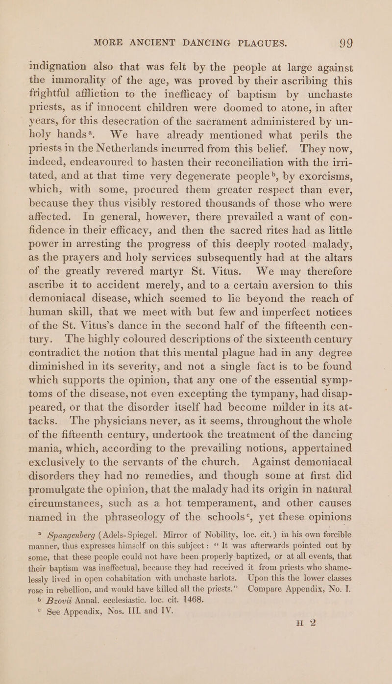 indignation also that was felt by the people at large against the immorality of the age, was proved by their ascribing this frightful affliction to the inefficacy of baptism by unchaste priests, as if innocent children were doomed to atone, in after years, for this desecration of the sacrament administered by un- holy hands*. We have already mentioned what perils the priests in the Netherlands incurred from this belief. They now, indeed, endeavoured to hasten their reconciliation with the irri- tated, and at that time very degenerate people, by exorcisms, which, with some, procured them greater respect than ever, because they thus visibly restored thousands of those who were affected. In general, however, there prevailed a want of con- fidence in their efficacy, and then the sacred rites had as little power in arresting the progress of this deeply rooted malady, as the prayers and holy services subsequently had at the altars of the greatly revered martyr St. Vitus. We may therefore ascribe it to accident merely, and to a certain aversion to this demoniacal disease, which seemed to lie beyond the reach of human skill, that we meet with but few and imperfect notices of the St. Vitus’s dance in the second half of the fifteenth cen- tury. The highly coloured descriptions of the sixteenth century contradict the notion that this mental plague had in any degree diminished in its severity, and not a single fact is to be found which supports the opinion, that any one of the essential symp- toms of the disease, not even excepting the tympany, had disap- peared, or that the disorder itself had become milder in its at- tacks. ‘The physicians never, as it seems, throughout the whole of the fifteenth century, undertook the treatment of the dancing mania, which, according to the prevailing notions, appertained exclusively to the servants of the church. Against demoniacal disorders they had no remedies, and though some at first did promulgate the opinion, that the malady had its origin in natural circumstances, such as a hot temperament, and other causes named in the phraseology of the schools’, yet these opinions @ Spangenberg (Adels-Spiegel. Mirror of Nobility, loc. cit.) in his own forcible manner, thus expresses himself on this subject: “It was afterwards pointed out by some, that these people could not have been properly baptized, or at all events, that their baptism was ineffectual, because they had received it from priests who shame- lessly lived in open cohabitation with unchaste harlots. Upon this the lower classes rose in rebellion, and would have killed all the priests.” Compare Appendix, No. I. b Bzoviit Annal. ecclesiastic. loc. cit. 1468. © See Appendix, Nos. III. and IV.