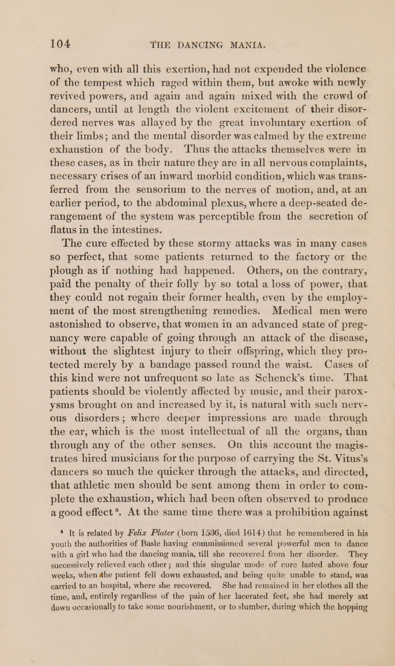 who, even with all this exertion, had not expended the violence of the tempest which raged within them, but awoke with newly revived powers, and again and again mixed with the crowd of dancers, until at length the violent excitement of their disor- dered nerves was allayed by the great involuntary exertion of their limbs; and the mental disorder was calmed by the extreme exhaustion of the body. Thus the attacks themselves were in these cases, as in their nature they are in all nervous complaints, necessary crises of an inward morbid condition, which was trans- ferred from the sensorium to the nerves of motion, and, at an earlier period, to the abdominal plexus, where a deep-seated de- rangement of the system was perceptible from the secretion of flatus in the intestines. The cure effected by these stormy attacks was in many cases so perfect, that some patients returned to the factory or the plough as if nothing had happened. Others, on the contrary, paid the penalty of their folly by so total a loss of power, that they could not regain their former health, even by the employ- ment of the most strengthening remedies. Medical men were astonished to observe, that women in an advanced state of preg- nancy were capable of going through an attack of the disease, without the slightest injury to their offspring, which they pro- tected merely by a bandage passed round the waist. Cases of this kind were not unfrequent so late as Schenck’s time. That patients should be violently affected by music, and their parox- ysms brought on and increased by it, is natural with such nerv- ous disorders; where deeper impressions are made through the ear, which is the most intellectual of all the organs, than through any of the other senses. On this account the magis- trates hired musicians for the purpose of carrying the St. Vitus’s dancers so much the quicker through the attacks, and directed, that athletic men should be sent among them in order to com- plete the exhaustion, which had been often observed to produce a good effect *. At the same time there was a prohibition against * It is related by Felix Plater (born 1536, died 1614) that he remembered in his youth the authorities of Basle having commissioned several powerful men to dance with a girl who had the dancing mania, till she recovered from her disorder. They successively relieved each other; and this singular mode of cure lasted above four weeks, when 4he patient fell down exhausted, and being quite unable to stand, was carried to an hospital, where she recovered. She had remained in her clothes all the time, and, entirely regardless of the pain of her lacerated feet, she had merely sat down occasionally to take some nourishment, or to slumber, during which the hopping