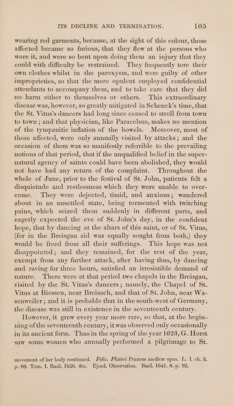 wearing red garments, because, at the sight of this colour, those affected became so furious, that they flew at the persons who wore it, and were so bent upon doing them an injury that they could with difficulty be restrained. They frequently tore their own clothes whilst in the paroxysm, and were guilty of other improprieties, so that the more opulent employed confidential attendants to accompany them, and to take care that they did no harm either to themselves or others. This extraordinary disease was, however, so greatly mitigated in Schenck’s time, that the St. Vitus’s dancers had long since ceased to stroll from town to town ; and that physician, like Paracelsus, makes no mention of the tympanitic inflation of the bowels. Moreover, most of those affected, were only annually visited by attacks; and the occasion of them was so manifestly referrible to the prevailing notions of that period, that if the unqualified belief in the super- natural agency of saints could have been abolished, they would not have had any return of the complaint. Throughout the whole of June, prior to the festival of St. John, patients felt a disquietude and restlessness which they were unable to over- come. They were dejected, timid, and anxious; wandered about in an unsettled state, being tormented with twitching pains, which seized them suddenly in different parts, and eagerly expected the eve of St. John’s day, in the confident hope, that by dancing at the altars of this saint, or of St. Vitus, (for in the Breisgau aid was equally sought from both,) they would be freed from all their sufferings. This hope was not disappointed; and they remained, for the rest of the year, exempt from any further attack, after having thus, by dancing and raving for three hours, satisfied an irresistible demand of nature. There were at that period two chapels in the Breisgau, visited by the St. Vitus’s dancers; namely, the Chapel of St. Vitus at Biessen, near Breisach, and that of St. John, near Wa- senweiler ; and it is probable that in the south-west of Germany, the disease was still in existence in the seventeenth century. However, it grew every year more rare, so that, at the begin- ning of the seventeenth century, it was observed only occasionally in its ancient form. Thus in the spring of the year 1623, G. Horst saw some women who annually performed a pilgrimage to St. movement of her body continued. relic. Plateri Praxeos medice opus. L. I. ch. 3. p- 88. Tom. I. Basil. 1656. 4to. Ejusd, Observation. Basil. 1641. 8. p. 92.