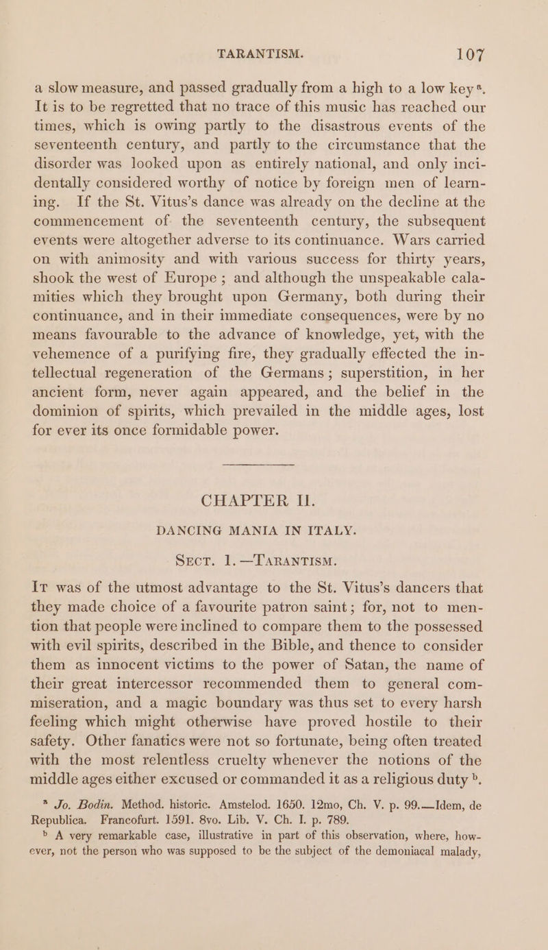 TARANTISM. Loy a slow measure, and passed gradually from a high to a low key*. It is to be regretted that no trace of this music has reached our times, which is owing partly to the disastrous events of the seventeenth century, and partly to the circumstance that the disorder was looked upon as entirely national, and only inci- dentally considered worthy of notice by foreign men of learn- ing. If the St. Vitus’s dance was already on the decline at the commencement of the seventeenth century, the subsequent events were altogether adverse to its continuance. Wars carried on with animosity and with various success for thirty years, shook the west of Europe ; and although the unspeakable cala- mities which they brought upon Germany, both during their continuance, and in their immediate consequences, were by no means favourable to the advance of knowledge, yet, with the vehemence of a purifying fire, they gradually effected the in- tellectual regeneration of the Germans; superstition, in her ancient form, never again appeared, and the belief in the dominion of spirits, which prevailed in the middle ages, lost for ever its once formidable power. CHAPTER II. DANCING MANIA IN ITALY. Sect. 1.—TARANTISM. Ir was of the utmost advantage to the St. Vitus’s dancers that they made choice of a favourite patron saint; for, not to men- tion that people were inclined to compare them to the possessed with evil spirits, described in the Bible, and thence to consider them as innocent victims to the power of Satan, the name of their great intercessor recommended them to general com- miseration, and a magic boundary was thus set to every harsh feeling which might otherwise have proved hostile to their safety. Other fanatics were not so fortunate, being often treated with the most relentless cruelty whenever the notions of the middle ages either excused or commanded it as a religious duty ». * Jo. Bodin. Method. historic. Amstelod. 1650. 12mo, Ch. V. p. 99.—Idem, de Republica. Francofurt. 1591. 8vo. Lib. V. Ch. I. p. 789. + A very remarkable case, illustrative in part of this observation, where, how- ever, not the person who was supposed to be the subject of the demoniacal malady,