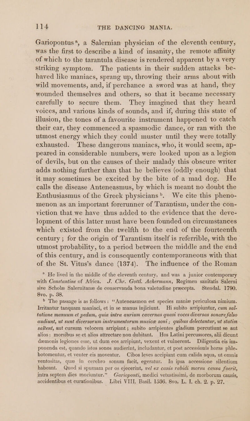 Gariopontus*, a Salernian physician of the eleventh century, was the first to describe a kind of insanity, the remote affinity of which to the tarantula disease is rendered apparent by a very striking symptom. The patients in their sudden attacks be- haved like maniacs, sprang up, throwing their arms about with wild movements, and, if perchance a sword was at hand, they wounded themselves and others, so that it became necessary carefully to secure them. They imagined that they heard voices, and various kinds of sounds, and if, during this state of illusion, the tones of a favourite instrument happened to catch their ear, they commenced a spasmodic dance, or ran with the utmost energy which they could muster until they were totally exhausted. These dangerous maniacs, who, it would seem, ap- peared in considerable numbers, were looked upon as a legion of devils, but on the causes of their malady this obscure writer adds nothing further than that he believes (oddly enough) that it may sometimes be excited by the bite of a mad dog. He calls the disease Anteneasmus, by which is meant no doubt the Enthusiasmus of the Greek physicians”. We cite this pheno- menon as an important forerunner of 'Tarantism, under the con- viction that we have thus added to the evidence that the deve- lopment of this latter must have been founded on circumstances which existed from the twelfth to the end of the fourteenth century ; for the origin of Tarantism itself is referrible, with the utmost probability, to a period between the middle and the end of this century, and is consequently contemporaneous with that of the St. Vitus’s dance (1874). The influence of the Roman * He lived in the middle of the eleventh century, and was a junior contemporary with Constantine of Africa. J. Chr. Gottl. Ackermann, Regimen sanitatis Salerni sive Schole Salernitanze de conservanda bona valetudine preecepta. Stendal. 1790. 8vo. p. 38. &gt; The passage is as follows: ‘‘Anteneasmon est species maniz periculosa nimium. Irritantur tanquam maniaci, et in se manus injiciunt. Hi subito arripiuntur, cum sal- tatione manuum et pedum, quia intra aurium cavernas quasi voces diversas sonare falso audiunt, ut sunt diversorum instrumentorum musice soni ; quibus delectantur, ut statim saltent, aut cursum velocem arripiant; subito arripientes gladium percutiunt se aut alios: morsibus se et alios attrectare non dubitant. Hos Latini percussores, alii dicunt deemonis legiones esse, ut dum eos arripiunt, vexent et vulnerent. Diligentia eis im- ponenda est, quando istos sonos audierint, includantur, et post accessionis horas phle- botomentur, et venter eis moveatur. Cibos leves accipiant cum calida aqua, ut omnis ventositas, que in cerebro sonum facit, egeratur. In ipsa accessione silentium habeant. Quod si spumam per os ejecerint, vel ex canis rabidi morsu causa fuerit, intra septem dies moriuntur.” Garioponti, medici vetustissimi, de morborum causis, accidentibus et curationibus. Libri VIII. Basil. 1536. 8vo. L. I. ch. 2. p. 27.