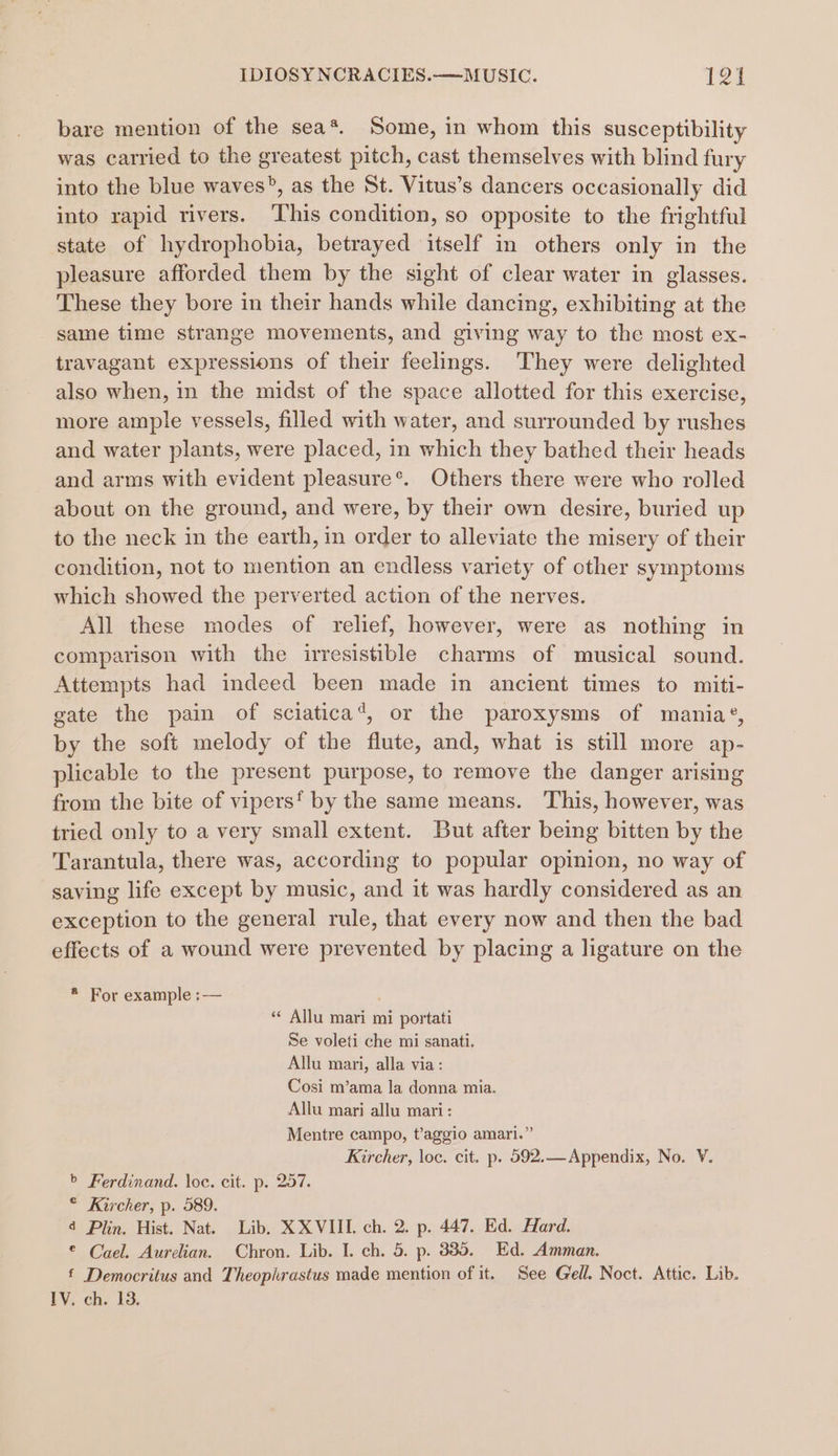 bare mention of the sea*. Some, in whom this susceptibility was carried to the greatest pitch, cast themselves with blind fury into the blue waves?, as the St. Vitus’s dancers occasionally did into rapid rivers. ‘This condition, so opposite to the frightful state of hydrophobia, betrayed itself in others only in the pleasure afforded them by the sight of clear water in glasses. These they bore in their hands while dancing, exhibiting at the same time strange movements, and giving way to the most ex- travagant expressions of their feelings. They were delighted also when, in the midst of the space allotted for this exercise, more ample vessels, filled with water, and surrounded by rushes and water plants, were placed, in which they bathed their heads and arms with evident pleasure*. Others there were who rolled about on the ground, and were, by their own desire, buried up to the neck in the earth, in order to alleviate the misery of their condition, not to mention an endless variety of other symptoms which showed the perverted action of the nerves. All these modes of relief, however, were as nothing in comparison with the irresistible charms of musical sound. Attempts had indeed been made in ancient times to miti- gate the pain of sciatica‘, or the paroxysms of mania®, by the soft melody of the flute, and, what is still more ap- plicable to the present purpose, to remove the danger arising from the bite of vipers‘ by the same means. This, however, was tried only to a very small extent. But after being bitten by the Tarantula, there was, according to popular opinion, no way of saving life except by music, and it was hardly considered as an exception to the general rule, that every now and then the bad effects of a wound were prevented by placing a ligature on the * For example :— ; “* Allu mari mi portati Se voleti che mi sanati. Allu mari, alla via: Cosi m’ama la donna mia. Allu mari allu mari: Mentre campo, t’aggio amari.” Kircher, loc. cit. p. 592.—Appendix, No. V. &gt; Ferdinand. loc. cit. p. 257. © Kircher, p. 589. 4 Plin. Hist. Nat. Lib, XXVIII. ch. 2. p. 447. Ed. Hard. © Cael. Aurelian. Chron. Lib. I. ch. 5. p. 335, Ed. Amman. £ Democritus and Theophrastus made mention of it. See Gell. Noct. Attic. Lib. IV. ch. 13.