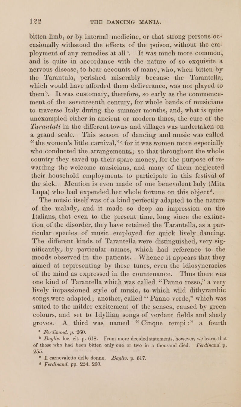 bitten limb, or by internal medicine, or that strong persons oc- casionally withstood the effects of the poison, without the em- ployment of any remedies at all*. It was much more common, and is quite in accordance with the nature of so exquisite a nervous disease, to hear accounts of many, who, when bitten by the Tarantula, perished miserably because the ‘Tarantella, which would have afforded them deliverance, was not played to them”. It was customary, therefore, so early as the commence- ment of the seventeenth century, for whole bands of musicians to traverse Italy during the summer months, and, what is quite unexampled either in ancient or modern times, the cure of the Tarantati in the different towns and villages was undertaken on a grand scale. This season of dancing and music was called “the women’s little carnival,”° for it was women more especially who conducted the arrangements; so that throughout the whole country they saved up their spare money, for the purpose of re- warding the welcome musicians, and many of them neglected their household employments to participate in this festival of the sick.. Mention is even made of one benevolent lady (Mita Lupa) who had expended her whole fortune on this object“. The music itself was of a kind perfectly adapted to the nature of the malady, and it made so deep an impression on the Italians, that even to the present time, long since the extinc- tion of the disorder, they have retained the Tarantella, as a par- ticular species of music employed for quick lively dancing. The different kinds of Tarantella were distinguished, very sig- nificantly, by particular names, which had reference to the moods observed in the patients. . Whence it appears that they aimed at representing by these tunes, even the idiosyncracies of the mind as expressed in the countenance. Thus there was one kind of Tarantella which was called “ Panno rosso,” a very lively impassioned style of music, to which wild dithyrambic songs were adapted; another, called ‘‘ Panno verde,” which was suited to the milder excitement of the senses, caused by green colours, and set to. Idyllian songs of verdant fields and shady groves. A third was named “Cinque tempi:” a fourth * Ferdinand. p. 260. &gt; Bagliv. loc. cit. p. 618. From more decided statements, however, we learn, that of those who had been bitten only one or two in a thousand died. Ferdinand. p. 255. © Tl carnevaletto delle donne. Bagliv. p. 617. 4 Ferdinand. pp. 254. 260.