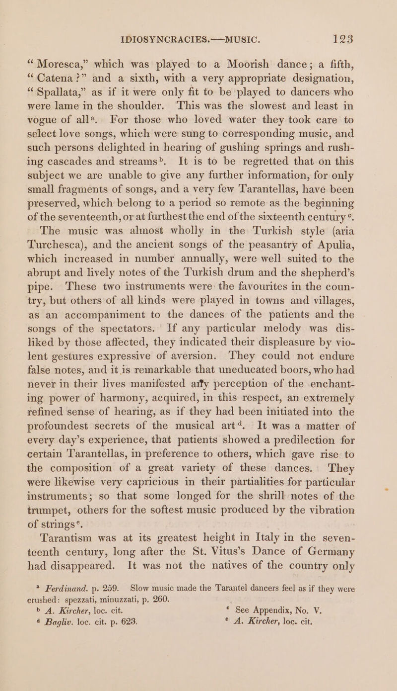 * Moresca,” which was played to a Moorish dance; a fifth, “Catena?” and a sixth, with a very appropriate designation, “ Spallata,” as if it were only fit to be played to dancers who were lame in the shoulder. This was the slowest and least in vogue of all*.. For those who loved water they took care to select love songs, which were sung to corresponding music, and such persons delighted in hearing of gushing springs and rush- ing cascades and streams. It is to be regretted that on this subject we are unable to give any further information, for only small fragments of songs, and a very few Tarantellas, have been preserved, which belong to a period so remote as the beginning of the seventeenth, or at furthest the end of the sixteenth century °. The music was almost wholly in the Turkish style (aria Turchesca), and the ancient songs of the peasantry of Apulia, which increased in number annually, were well suited to the abrupt and lively notes of the Turkish drum and the shepherd’s pipe. These two instruments were the favourites in the coun- try, but others of all kinds were played in towns and villages, as an accompaniment to the dances of the patients and the songs of the spectators. If any particular melody was dis- liked by those affected, they indicated their displeasure by vio- lent gestures expressive of aversion. They could not endure false notes, and itis remarkable that uneducated boors, who had never in their lives manifested aify perception of the enchant- ing power of harmony, acquired, in this respect, an extremely refined sense of hearing, as if they had been initiated into the profoundest secrets of the musical art‘. It was a matter. of every day’s experience, that patients showed a predilection for certain Tarantellas, in preference to others, which gave rise to the composition of a great variety of these dances. They were likewise very capricious in their partialities for particular instruments; so that some longed for the shrill notes of the trumpet, others for the softest music produced by the vibration of strings®. Tarantism was at its greatest height in Italy in the seven- teenth century, long after the St. Vitus’s Dance of Germany had disappeared. It was not the natives of the country only 2 Ferdinand. p. 259. Slow music made the Tarantel dancers feel as if they were crushed: spezzati, minuzzati, p. 260. . b A. Kircher, loc. cit. © See Appendix, No. V. 4 Bagliv. loc. cit. p. 623. * A. Kircher, loc. cit.