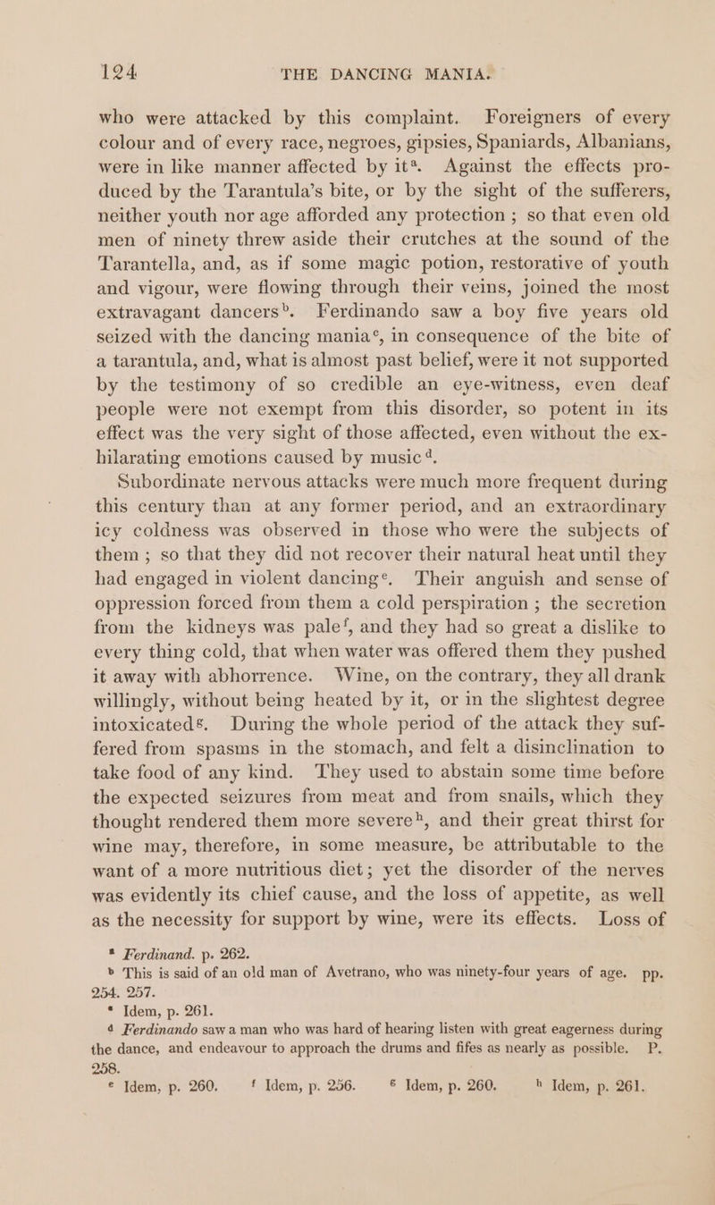 who were attacked by this complaint. Foreigners of every colour and of every race, negroes, gipsies, Spaniards, Albanians, were in like manner affected by it*. Against the effects pro- duced by the Tarantula’s bite, or by the sight of the sufferers, neither youth nor age afforded any protection ; so that even old men of ninety threw aside their crutches at the sound of the Tarantella, and, as if some magic potion, restorative of youth and vigour, were flowing through their veins, joined the most extravagant dancers®. Ferdinando saw a boy five years old seized with the dancing mania‘, in consequence of the bite of a tarantula, and, what is almost past belief, were 1t not supported by the testimony of so credible an eye-witness, even deaf people were not exempt from this disorder, so potent in its effect was the very sight of those affected, even without the ex- hilarating emotions caused by music 4. Subordinate nervous attacks were much more frequent during this century than at any former period, and an extraordinary icy coldness was observed in those who were the subjects of them ; so that they did not recover their natural heat until they had engaged in violent dancing®. Their anguish and sense of oppression forced from them a cold perspiration ; the secretion from the kidneys was pale‘, and they had so great a dislike to every thing cold, that when water was offered them they pushed it away with abhorrence. Wine, on the contrary, they all drank willingly, without being heated by it, or in the slightest degree intoxicated’. During the whole period of the attack they suf- fered from spasms in the stomach, and felt a disinclination to take food of any kind. They used to abstain some time before the expected seizures from meat and from snails, which they thought rendered them more severe®, and their great thirst for wine may, therefore, in some measure, be attributable to the want of a more nutritious diet; yet the disorder of the nerves was evidently its chief cause, and the loss of appetite, as well as the necessity for support by wine, were its effects. Loss of * Ferdinand. p. 262. » This is said of an old man of Avetrano, who was ninety-four years of age. pp. 254. 257. * Idem, p. 261. 4 Ferdinando saw a man who was hard of hearing listen with great eagerness during the dance, and endeavour to approach the drums and fifes as nearly as possible. P. 258. . € Idem, p. 260. f Idem, p. 256. &amp; Idem, p. 260. h Idem, p. 261.