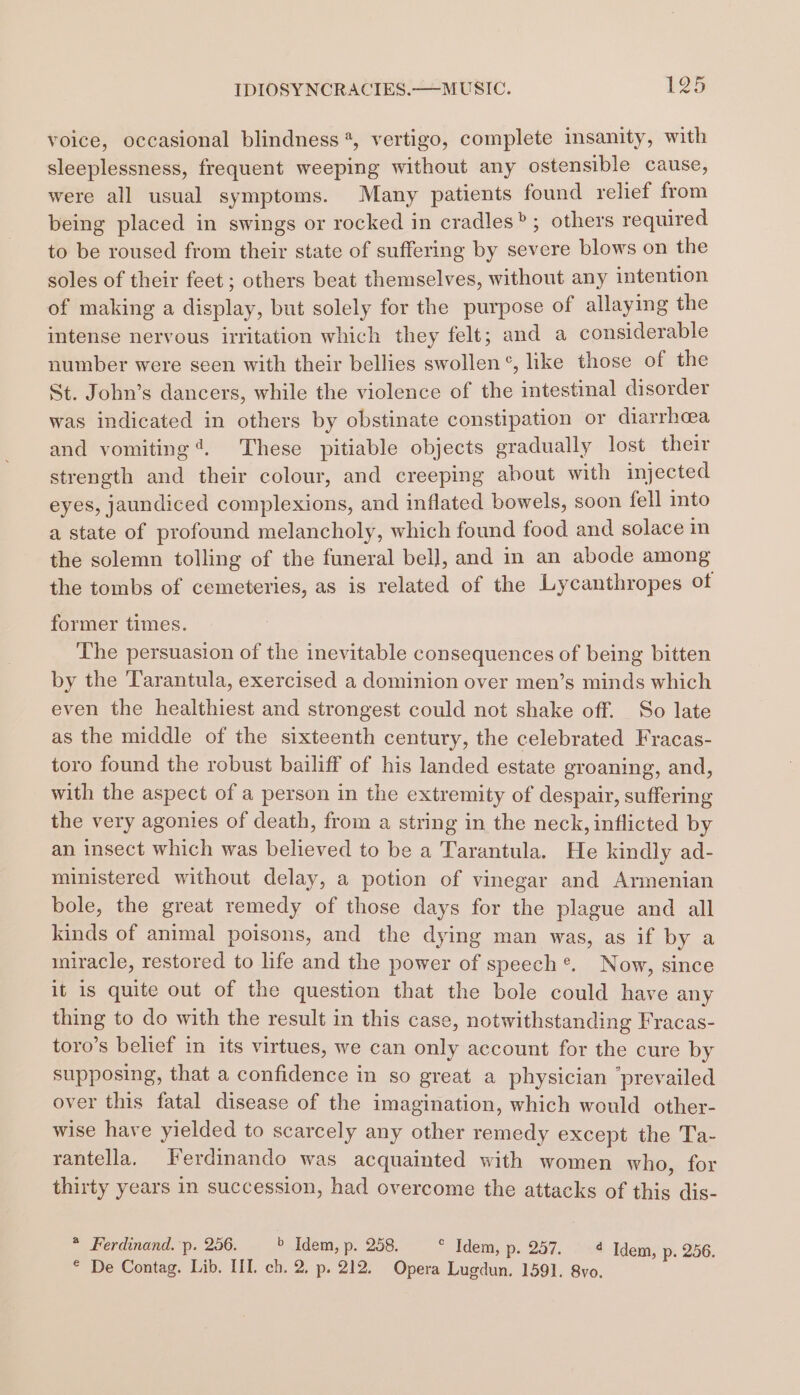 voice, occasional blindness *, vertigo, complete insanity, with sleeplessness, frequent weeping without any ostensible cause, were all usual symptoms. Many patients found relief from being placed in swings or rocked in cradles”; others required to be roused from their state of suffering by severe blows on the soles of their feet ; others beat themselves, without any intention of making a display, but solely for the purpose of allaying the intense nervous irritation which they felt; and a considerable number were seen with their bellies swollen °, like those of the St. John’s dancers, while the violence of the intestinal disorder was indicated in others by obstinate constipation or diarrhoea and vomiting’. These pitiable objects gradually lost their strength and their colour, and creeping about with injected eyes, jaundiced complexions, and inflated bowels, soon fell into a state of profound melancholy, which found food and solace in the solemn tolling of the funeral bell, and in an abode among the tombs of cemeteries, as is related of the Lycanthropes of former times. The persuasion of the inevitable consequences of being bitten by the Tarantula, exercised a dominion over men’s minds which even the healthiest and strongest could not shake off. So late as the middle of the sixteenth century, the celebrated Fracas- toro found the robust bailiff of his landed estate groaning, and, with the aspect of a person in the extremity of despair, suffering the very agonies of death, from a string in the neck, inflicted by an insect which was believed to be a Tarantula. He kindly ad- ministered without delay, a potion of vinegar and Armenian bole, the great remedy of those days for the plague and all kinds of animal poisons, and the dying man was, as if by a miracle, restored to life and the power of speech*®. Now, since it is quite out of the question that the bole could have any thing to do with the result in this case, notwithstanding Fracas- toro’s belief in its virtues, we can only account for the cure by supposing, that a confidence in so great a physician ‘prevailed over this fatal disease of the imagination, which would other- wise have yielded to scarcely any other remedy except the Ta- rantella, Ferdinando was acquainted with women who, for thirty years in succession, had overcome the attacks of this dis- * Ferdinand. p. 256. b Idem, p. 258. * Idem, p. 257. 4 Idem, p. 256. * De Contag. Lib. HI. ch. 2. p. 212. Opera Lugdun. 1591. 8vo.