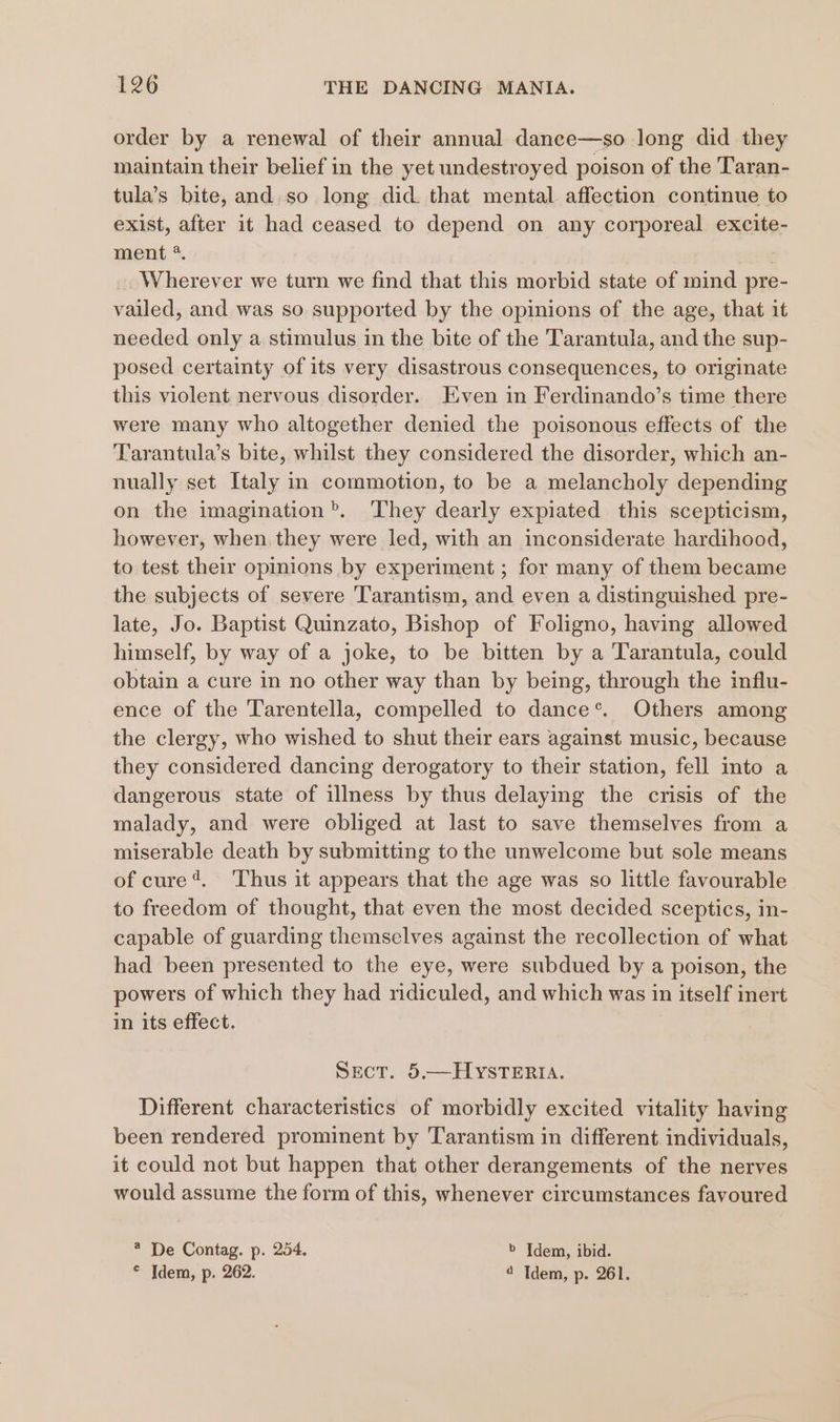 order by a renewal of their annual dance—so long did they maintain their belief in the yet undestroyed poison of the Taran- tula’s bite, and.so long did. that mental affection continue to exist, after it had ceased to depend on any corporeal excite- ment *. _. Wherever we turn we find that this morbid state of mind pre- vailed, and was so supported by the opinions of the age, that it needed only a stimulus in the bite of the Tarantula, and the sup- posed certainty of its very disastrous consequences, to originate this violent nervous disorder. Even in Ferdinando’s time there were many who altogether denied the poisonous effects of the Tarantula’s bite, whilst they considered the disorder, which an- nually set Italy in commotion, to be a melancholy depending on the imagination’. They dearly expiated this scepticism, however, when, they were led, with an inconsiderate hardihood, to test their opinions by experiment ; for many of them became the subjects of severe Tarantism, and even a distinguished pre- late, Jo. Baptist Quinzato, Bishop of Foligno, having allowed himself, by way of a joke, to be bitten by a Tarantula, could obtain a cure in no other way than by being, through the influ- ence of the Tarentella, compelled to dance’. Others among the clergy, who wished to shut their ears against music, because they considered dancing derogatory to their station, fell into a dangerous state of illness by thus delaying the crisis of the malady, and were obliged at last to save themselves from a miserable death by submitting to the unwelcome but sole means of cure’. ‘Thus it appears that the age was so little favourable to freedom of thought, that even the most decided sceptics, in- capable of guarding themselves against the recollection of what had been presented to the eye, were subdued by a poison, the powers of which they had ridiculed, and which was in itself inert in its effect. Sect. 5.—HYstTERIA. Different characteristics of morbidly excited vitality having been rendered prominent by Tarantism in different. individuals, it could not but happen that other derangements of the nerves would assume the form of this, whenever circumstances favoured @ De Contag. p. 254. &gt; Idem, ibid. © Idem, p. 262. 4 Idem, p. 261.