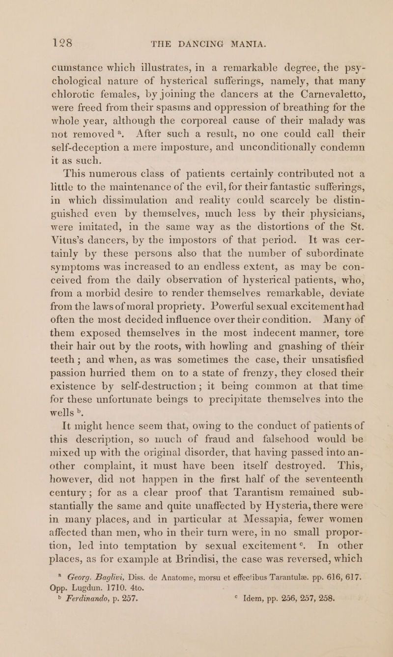 cumstance which illustrates, in a remarkable degree, the psy- chological nature of hysterical sufferings, namely, that many chlorotic females, by joining the dancers at the Carnevaletto, were freed from their spasms and oppression of breathing for the whole year, although the corporeal cause of their malady was not removed* After such a result, no one could call their self-deception a mere imposture, and unconditionally condemn it as such. This numerous class of patients certainly contributed not a little to the maintenance of the evil, for their fantastic sufferings, in which dissimulation and reality could scarcely be distin- guished even by themselves, much less by their physicians, were imitated, in the same way as the distortions of the St. Vitus’s dancers, by the impostors of that period. It was cer- tainly by these persons also that the number of subordinate symptoms was increased to an endless extent, as may be con- ceived from the daily observation of hysterical patients, who, from a morbid desire to render themselves remarkable, deviate from the laws of moral propriety. Powerful sexual excitement had often the most decided influence over their condition. Many of them exposed themselves in the most indecent manner, tore their hair out by the roots, with howling and gnashing of their teeth ; and when, as was sometimes the case, their unsatisfied passion hurried them on to a state of frenzy, they closed their existence by self-destruction; it being common at that time for these unfortunate beings to precipitate themselves into the wells ”. It might hence seem that, owing to the conduct of patients of this description, so much of fraud and falsehood would be mixed up with the original disorder, that having passed into an- other complaint, it must have been itself destroyed. This, however, did not happen in the first half of the seventeenth century; for as a clear proof that Tarantism remained sub- stantially the same and quite unaffected by Hysteria, there were in many places, and in particular at Messapia, fewer women affected than men, who in their turn were, in no small propor- tion, led into temptation by sexual excitement®. In other places, as for example at Brindisi, the case was reversed, which * Georg. Baglivi, Diss. de Anatome, morsu et effectibus Tarantule. pp. 616, 617. Opp. Lugdun. 1710. 4to. b Ferdinando, p. 257. ° Idem, pp. 256, 257, 258.