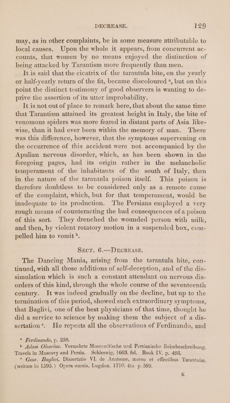 may, as in other complaints, be in some measure attributable to local causes. Upon the whole it appears, from concurrent ac- counts, that women by no means enjoyed the distinction of being attacked by Tarantism more frequently than men. It is said that the cicatrix of the tarantula bite, on the yearly or half-yearly return of the fit, became discoloured 2, but on this point the distinct testimony of good observers is wanting to de- prive the assertion of its utter improbability. It is not out of place to remark here, that about the same time that Tarantism attained its greatest height in Italy, the bite of venomous spiders was more feared in distant parts of Asia like- wise, than it had ever been within the memory of man. There was this difference, however, that the symptoms supervening on the occurrence of this accident were not accompanied by the Apulian nervous disorder, which, as has been shown in the foregoing pages, had its origin rather in the melancholic temperament of the inhabitants of the south of Italy, than in the nature of the tarantula poison itself. This poison is therefore doubtless to be considered only as a remote cause of the complaint, which, but for that temperament, would be inadequate to its production. ‘The Persians employed a very rough means of counteracting the bad consequences of a poison of this sort. They drenched the wounded person with milk, and then, by violent rotatory motion in a suspended box, com- pelled him to vomit °, Sect. 6.—DECREASE. The Dancing Mania, arising from the tarantula bite, con- tinued, with all those additions of self-deception, and of the dis- simulation which is such a constant attendant on nervous dis- orders of this kind, through the whole course of the seventeenth century. It was indeed gradually on the decline, but up to the termination of this period, showed such extraordinary symptoms, that Baglivi, one of the best physicians of that time, thought he did a service to science by making them the subject of a dis- sertation®. He repeats all the observations of Ferdinando, and 4 Ferdinando, p. 258. b Adam Olearius. Vermehrte Moscowitische und Persianische Reisebeschreibung. Travels in Muscovy and Persia. Schleswig, 1663. fol. Book IV. p. 496. ¢ Geor. Baglivi, Dissertatio VI. de Anatome, morsu et effectibus Tarantula. (written in 1595.) Opera omnia, Lugdun. 1710. 4to. p. 599. K