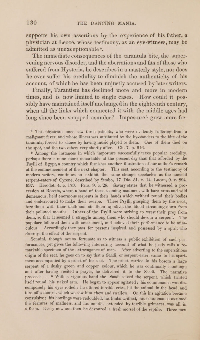 supports his own assertions by the experience of his father, a physician at Lecce, whose testimony, as an eye-witness, may be admitted as unexceptionable *. The immediate consequences of the tarantula bite, the super- vening nervous disorder, and the aberrations and fits of those who suffered from Hysteria, he describes in a masterly style, nor does he ever suffer his credulity to diminish the authenticity of his account, of which he has been unjustly accused by later writers. Finally, Tarantism has declined more and more in modern times, and is now limited to single cases. How could it pos- sibly have maintained itself unchanged in the eighteenth century, when all the links which connected it with the middle ages had long since been snapped asunder? Imposture” grew more fre- * This physician once saw three patients, who were evidently suffering from a malignant fever, and whose illness was attributed by the by-standers to the bite of the tarantula, forced to dance by having music played to them. One of them died on the spot, and the two others very shortly after. Ch. 7. p. 616. &gt; Among the instances in which imposture successfully taxes popular credulity, perhaps there is none more remarkable at the present day than that afforded by the Psylli of Egypt, a country which furnishes another illustration of our author’s remark at the commencement of the next chapter. This sect, according to the testimony of modern writers, continues to exhibit the same strange spectacles as the ancient serpent-eaters of Cyrene, described by Strabo, 17 Dio. 51. c. 14. Lucan, 9. v. 894. 937. Herodot. 4. c. 173. Paus. 9. c. 28. Savary states that he witnessed a pro- cession at Rosetta, where a band of these seeming madmen, with bare arms and wild demeanour, held enormous serpents in their hands which writhed round their bodies and endeavoured to make their escape. These Psylli, grasping them by the neck, tore them with their teeth and ate them up alive, the blood streaming down from their polluted mouths. Others of the Psylli were striving to wrest their prey from them, so that it seemed a struggle among them who should devour a serpent. The populace followed them with amazement, and believed their performance to be mira- culous. Accordingly they pass for persons inspired, and possessed by a spirit who destroys the effect of the serpent. Sonnini, though not so fortunate as to witness a public exhibition of such per- formances, yet gives the following interesting account of what he justly calls a re- markable specimen of the extravagance of man. After adverting to the superstitious origin of the sect, he goes on to say that a Saadi, or serpent-eater, came to his apart- ment accompanied by a priest of his sect. The priest carried in his bosom a large serpent of a dusky green and copper colour, which he was continually handling ; and after having recited a prayer, he delivered it to the Saadi. The narrative proceeds : -- “ With a vigorous hand the Saadi seized the serpent, which twisted itself round his naked arm. He began to appear agitated ; his countenance was dis- composed; his eyes rolled; he uttered terrible cries, bit the animal in the head, and tore off a morsel, which we saw him chew and swallow. On this his agitation became convulsive; his howlings were redoubled, his limbs writhed, his countenance assumed the features of madness, and his mouth, extended by terrible grimaces, was all in a foam. [very now and then he devoured a fresh morsel of the reptile. Three men