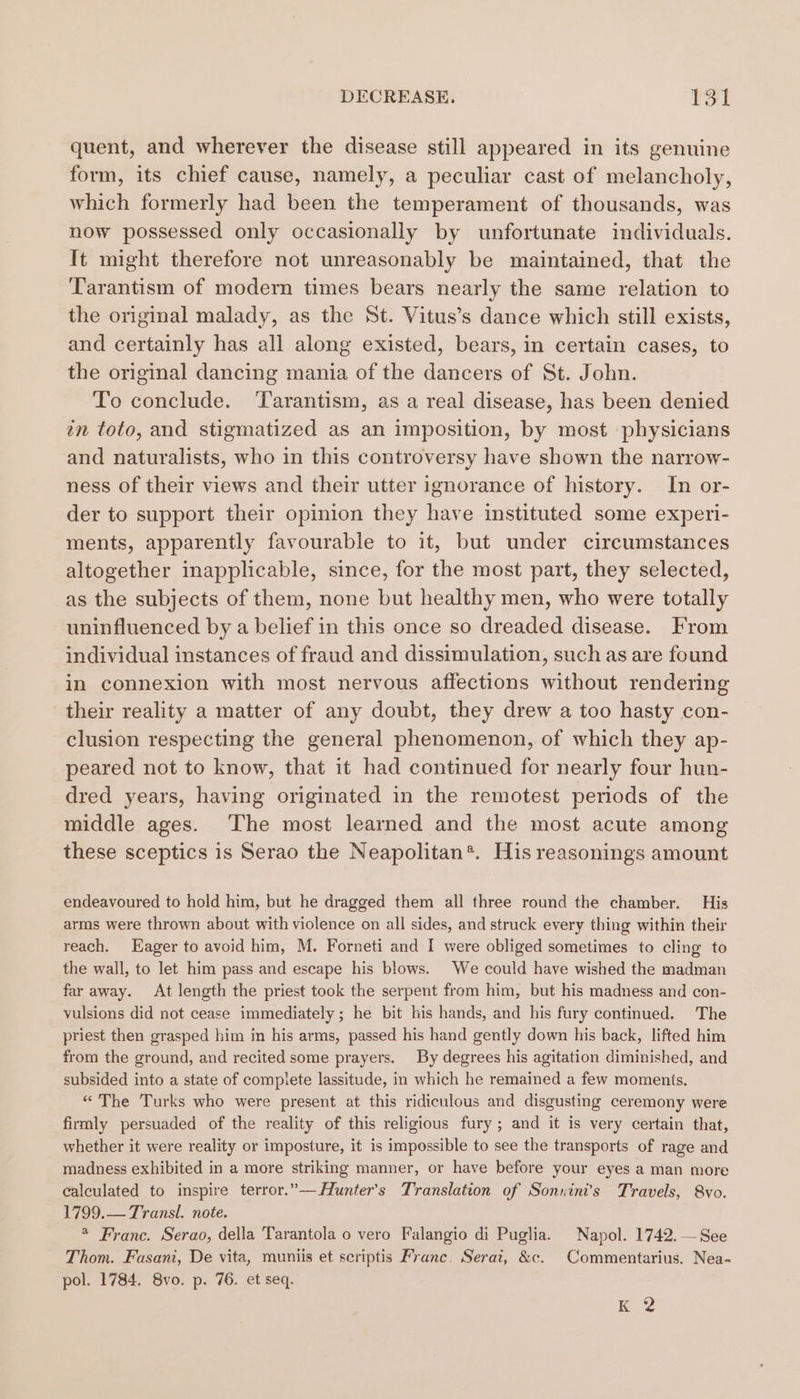 quent, and wherever the disease still appeared in its genuine form, its chief cause, namely, a peculiar cast of melancholy, which formerly had been the temperament of thousands, was now possessed only occasionally by unfortunate individuals. It might therefore not unreasonably be maintained, that the Tarantism of modern times bears nearly the same relation to the original malady, as the St. Vitus’s dance which still exists, and certainly has all along existed, bears, in certain cases, to the original dancing mania of the dancers of St. John. To conclude. ‘Tarantism, as a real disease, has been denied tn toto, and stigmatized as an imposition, by most physicians and naturalists, who in this controversy have shown the narrow- ness of their views and their utter ignorance of history. In or- der to support their opinion they have instituted some experi- ments, apparently favourable to it, but under circumstances altogether inapplicable, since, for the most part, they selected, as the subjects of them, none but healthy men, who were totally uninfluenced by a belief in this once so dreaded disease. From individual instances of fraud and dissimulation, such as are found in connexion with most nervous affections without rendering their reality a matter of any doubt, they drew a too hasty con- clusion respecting the general phenomenon, of which they ap- peared not to know, that it had continued for nearly four hun- dred years, having originated in the remotest periods of the middle ages. ‘The most learned and the most acute among these sceptics is Serao the Neapolitan*. His reasonings amount endeavoured to hold him, but he dragged them all three round the chamber. His arms were thrown about with violence on all sides, and struck every thing within their reach. Eager to avoid him, M. Forneti and I were obliged sometimes to cling to the wall, to let him pass and escape his blows. We could have wished the madman far away. At length the priest took the serpent from him, but his madness and con- vulsions did not cease immediately ; he bit his hands, and his fury continued. The priest then grasped him in his arms, passed his hand gently down his back, lifted him from the ground, and recited some prayers. By degrees his agitation diminished, and subsided into a state of complete lassitude, in which he remained a few moments, “ The Turks who were present at this ridiculous and disgusting ceremony were firmly persuaded of the reality of this religious fury ; and it is very certain that, whether it were reality or imposture, it is impossible to see the transports of rage and madness exhibited in a more striking manner, or have before your eyes a man more calculated to inspire terror.”—Hunter’s Translation of Sonnini’s Travels, Svo. 1799.— Transl. note. * Franc. Serao, della Tarantola o vero Falangio di Puglia. Napol. 1742. —See Thom. Fasani, De vita, muniis et scriptis Franc. Serai, &amp;c. Commentarius. Nea- pol. 1784. 8vo. p. 76. et seq. Kk 2