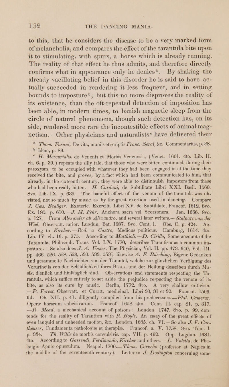 to this, that he considers the disease to be a very marked form of melancholia, and compares the effect of the tarantula bite upon it to stimulating, with spurs, a horse which is already running. The reality of that effect he thus admits, and therefore directly confirms what in appearance only he denies*. By shaking the already vacillating belief in this disorder he is said to have ac- tually succeeded in rendering it less frequent, and in setting bounds to imposture”; but this no more disproves the reality of its existence, than the oft-repeated detection of imposition has been able, in modern times, to banish magnetic sleep from the circle of natural phenomena, though such detection has, on its side, rendered more rare the incontestible effects of animal mag- netism. Other physicians and naturalists* have delivered their * Thom. Fasani, De vita, muniis et scriptis Franc. Serai, &amp;c. Commentarius, p. 88. &gt; Idem, p. 89. ° H. Mercurialis, de Venenis et Morbis Venenosis, (Venet. 1601. 4to. Lib. II. ch. 6. p. 39.) repeats the silly tale, that those who were bitten continued, during their paroxysm, to be occupied with whatever they had been engaged in at the time they received the bite, and proves, by a fact which had been communicated to him, that already, in the sixteenth century, they were able to distinguish impostors from those who had been really bitten. H. Cardani, de Subtilitate Libri X XI. Basil. 1560. 8vo. Lib. IX. p. 635. The baneful effect of the venom of the tarantula was ob- viated, not so much by music as by the great exertion used in dancing. Compare J. Ces. Scaliger. Exoteric. Exercitt. Libri XV. de Subtilitate, Francof. 1612. 8vo. Ex. 185. p. 610.—J. M. Fehr, Anchora sacra vel Scorzonera. Jen. 1666. 8vo. p. 127. From Alexander ab Alexandro, and several later writers.— Stalpart van der Wiel, Observait. rarior. Lugdun. Bat. 1687. 8vo. Cent. 1. Obs. C. p. 424. Ac- cording to Kircher.—Rod. a Castro, Medicus politicus. Hamburg, 1614. 4to. Lib. IV. ch. 16. p. 275. According to Matthioh.—D. Cirillo, Some account of the Tarantula, Philosoph. Trans. Vol. LX. 1770, describes Tarantism as a common im- posture. So also does J. A. Unzer, The Physician, Vol. II. pp. 473. 640, Vol. IIT. pp. 466. 526. 528, 529, 580. 583. 553°; likewise A. F. Biisching, Eigene Gedanken und gesammelte Nachrichten von der Tarantel, welche zur ginzlichen Vertilgung des Vorurtheils von der Schidlichkeit ihres Bisses, und der Heilung desselben durch Mu- sik, dienlich und hinlanglich sind. Observations and statements respecting the Ta- rantula, which suffice entirely to set aside the prejudice respecting the venom of its bite, as also its cure by music. Berlin, 1772. 8vo. A very shallow criticism. —P. Forest. Observatt. et Curatt. medicinal. Libri 30, 31 et 32. Francof. 1509. fol. Ob. XII. p. 41. diligently compiled from his predecessors.— Phil. Camerar. Opere horarum subcisivarum. Francof. 1658. 4to. Cent. II. cap. 81. p. 817. —R. Mead, a mechanical account of poisons: London, 1747. 8vo. p. 99. con- tends for the reality of Tarantism with RR. Boyle, An essay of the great effects of even languid and unheeded motion, &amp;c. London, 1685. ch. VI.— So also J. F. Car- theuser, Fundamenta pathologie et therapiee. Francof. a. V. 1758. 8vo. Tom. I. p. 334. Th. Willis de morbis convulsivis. cap. VII. p. 492. Opp. Lugdun. 1681. 4to. According to Gassendi, Ferdinando, Kircher and others. —Z. Valetta, de Pha- langio Apulo opusculum. Neapol. 1706.— Thom. Cornelio (professor at Naples in the middie of the seventeenth century). Letter to J. Dodington concerning some