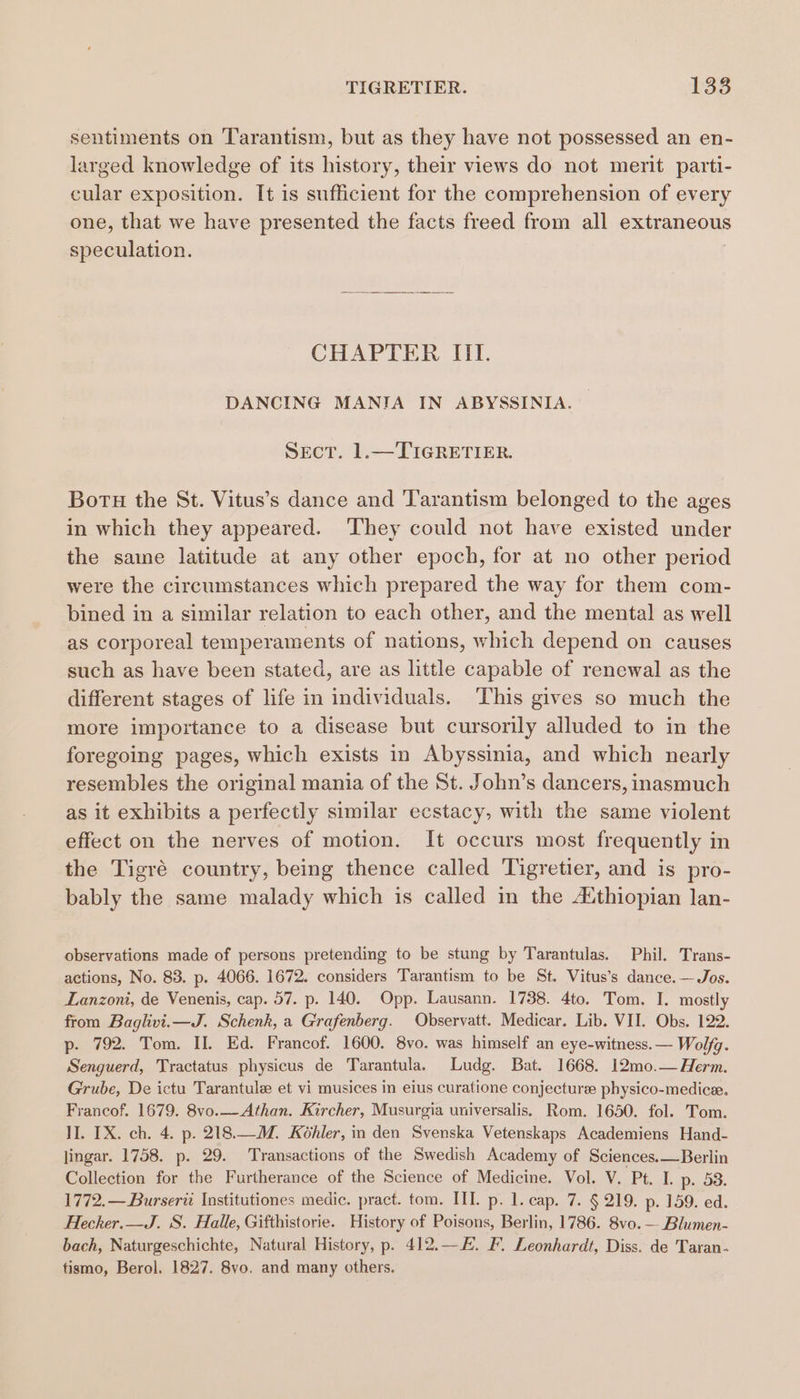 sentiments on Tarantism, but as they have not possessed an en- larged knowledge of its history, their views do not merit parti- cular exposition. It is sufficient for the comprehension of every one, that we have presented the facts freed from all extraneous speculation. . CHAPLIER. Itt. DANCING MANIA IN ABYSSINIA. SEcT. 1.—TIGRETIER. Boru the St. Vitus’s dance and ‘l'arantism belonged to the ages in which they appeared. They could not have existed under the same latitude at any other epoch, for at no other period were the circumstances which prepared the way for them com- bined in a similar relation to each other, and the mental as well as corporeal temperaments of nations, which depend on causes such as have been stated, are as little capable of renewal as the different stages of life in individuals. This gives so much the more importance to a disease but cursorily alluded to in the foregoing pages, which exists in Abyssinia, and which nearly resembles the original mania of the St. John’s dancers, inasmuch as it exhibits a perfectly similar ecstacy, with the same violent effect on the nerves of motion. It occurs most frequently in the Tigré country, being thence called Tigretier, and is pro- bably the same malady which is called in the A‘thiopian lan- observations made of persons pretending to be stung by Tarantulas. Phil. Trans- actions, No. 83. p. 4066. 1672. considers Tarantism to be St. Vitus’s dance. — Jos. Lanzoni, de Venenis, cap. 57. p. 140. Opp. Lausann. 1738. 4to. Tom. I. mostly from Baglivi.i—J. Schenk, a Grafenberg. Observatt. Medicar. Lib. VII. Obs. 122. p. 792. Tom. II. Ed. Francof. 1600. 8vo. was himself an eye-witness.— Wolfg. Senguerd, Tractatus physicus de Tarantula. Ludg. Bat. 1668. 12mo.— Herm. Grube, De ictu Tarantule et vi musices in eius curatione conjecture physico-medice. Francof. 1679. 8vo.__Athan. Kircher, Musurgia universalis. Rom. 1650. fol. Tom. II. IX. ch. 4. p. 218.—M. Kohler, in den Svenska Vetenskaps Academiens Hand- lingar. 1758. p. 29. Transactions of the Swedish Academy of Sciences.—Berlin Collection for the Furtherance of the Science of Medicine. Vol. V. Pt. I. p. 53. 1772.—Burserii Institutiones medic. pract. tom. IIL. p. 1. cap. 7. § 219. p. 159. ed. Hecher.—J. S. Halle, Gifthistorie. History of Poisons, Berlin, 1786. 8vo. — Blumen- bach, Naturgeschichte, Natural History, p. 412.—E. F. Leonhardt, Diss. de Taran- tismo, Berol. 1827. 8vo. and many others.