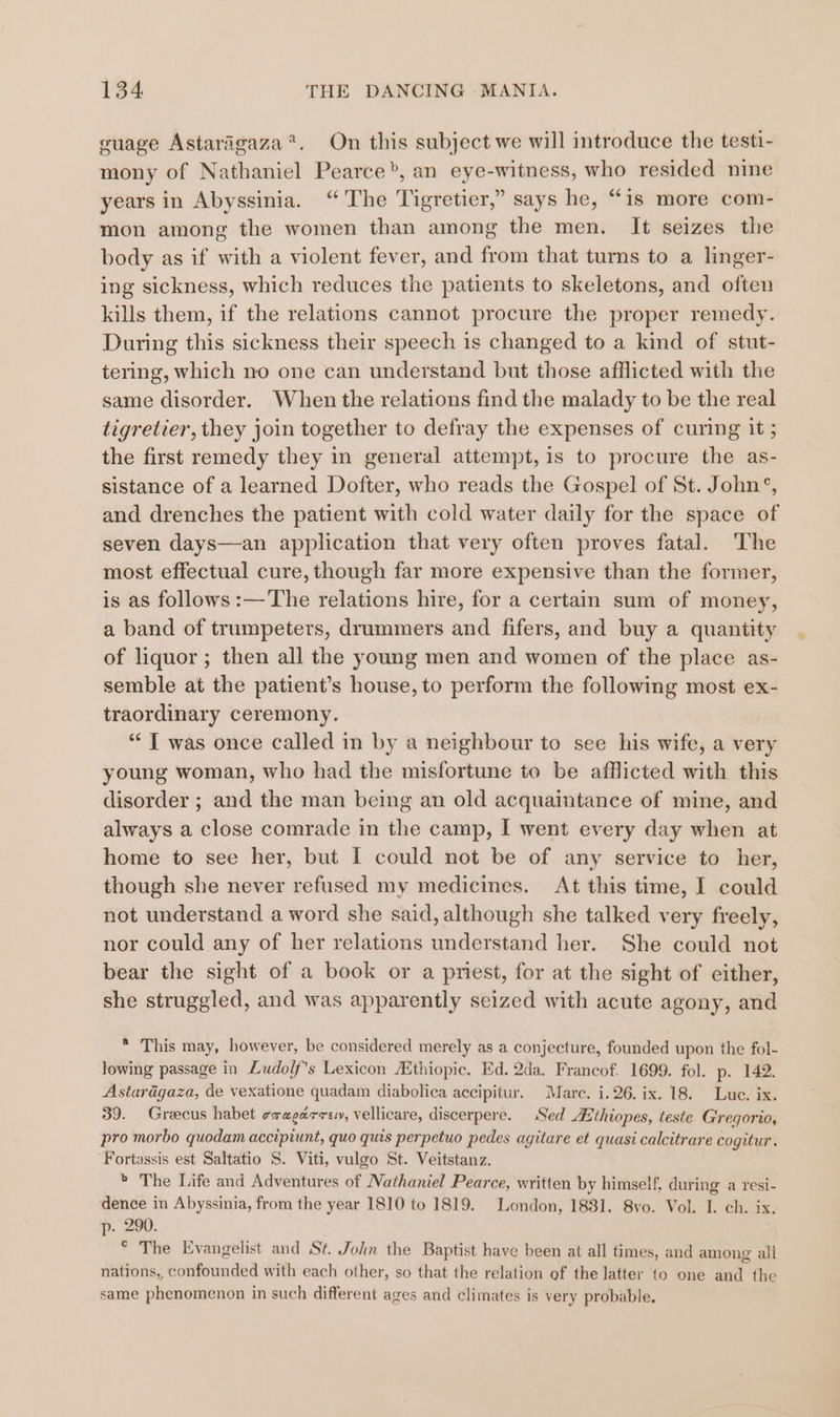 cuage Astarigaza®. On this subject we will introduce the testi- mony of Nathaniel Pearce”, an eye-witness, who resided nine years in Abyssinia. “The Tigretier,” says he, “is more com- mon among the women than among the men. It seizes the body as if with a violent fever, and from that turns to a linger- ing sickness, which reduces the patients to skeletons, and often kills them, if the relations cannot procure the proper remedy. During this sickness their speech is changed to a kind of stut- tering, which no one can understand but those afflicted with the same disorder. When the relations find the malady to be the real tigretier, they join together to defray the expenses of curing it ; the first remedy they in general attempt, is to procure the as- sistance of a learned Dofter, who reads the Gospel of St. John’, and drenches the patient with cold water daily for the space of seven days—an application that very often proves fatal. The most effectual cure, though far more expensive than the former, is as follows :—The relations hire, for a certain sum of money, a band of trumpeters, drummers and fifers, and buy a quantity of liquor ; then all the young men and women of the place as- semble at the patient’s house, to perform the following most ex- traordinary ceremony. ‘I was once called in by a neighbour to see his wife, a very young woman, who had the misfortune to be afflicted with this disorder ; and the man being an old acquaintance of mine, and always a close comrade in the camp, I went every day when at home to see her, but I could not be of any service to her, though she never refused my medicines. At this time, I could not understand a word she said, although she talked very freely, nor could any of her relations understand her. She could not bear the sight of a book or a pmest, for at the sight of either, she struggled, and was apparently seized with acute agony, and * This may, however, be considered merely as a conjecture, founded upon the fol- lowing passage in Ludo/f’s Lexicon Hthiopic. Ed. 2da. Francof. 1699. fol. p. 142. Astardgaza, de vexatione quadam diabolica accipitur. Marc. i. 26. ix. 18. Lue. ix. 39. Grecus habet cxagarrey, vellicare, discerpere. Sed ithiopes, teste Gregorio, pro morbo quodam accipiunt, quo quis perpetuo pedes agitare et quasi calcitrare cogitur. Fortassis est Saltatio S. Viti, vulgo St. Veitstanz. * The Life and Adventures of Nathaniel Pearce, written by himself, during a resi- dence in Abyssinia, from the year 1810 to 1819. London, 1881. 8vo. Vol. I. ch. ix. p. 290. ° The Evangelist and St. John the Baptist have been at all times, and among all nations,, confounded with each other, so that the relation of the latter to one and the same phenomenon in such different ages and climates is very probable.