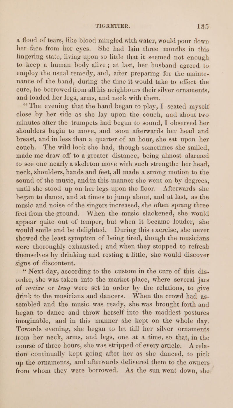 a flood of tears, like blood mingled with water, would pour down her face from her eyes. She had lain three months in this lingering state, living upon so little that it seemed not enough to keep a human body alive; at last, her husband agreed to employ the usual remedy, and, after preparing for the mainte- nance of the band, during the time it would take to effect the cure, he borrowed from all his neighbours their silver ornaments, and loaded her legs, arms, and neck with them. “The evening that the band began to play, I seated myself close by her side as she lay upon the couch, and about two minutes after the trumpets had begun to sound, I observed her shoulders begin to move, and soon afterwards her head and breast, and in less than a quarter of an hour, she sat upon her couch. The wild look she had, though sometimes she smiled, made me draw off to a greater distance, being almost alarmed to see one nearly a skeleton move with such strength: her head, neck, shoulders, hands and feet, all made a strong motion to the sound of the music, andin this manner she went on by degrees, until she stood up on her legs upon the floor. Afterwards she began to dance, and at times to jump about, and at last, as the music and noise of the singers increased, she often sprang three feet from the ground. When the music slackened, she would appear quite out of temper, but when it became louder, she would smile and be delighted. During this exercise, she never showed the least symptom of being tired, though the musicians were thoroughly exhausted ; and when they stopped to refresh themselves by drinking and resting a little, she would discover signs of discontent. “ Next day, according to the custom in the cure of this dis- order, she was taken into the market-place, where several jars of maize or tsug were set in order by the relations, to give drink to the musicians and dancers. When the crowd had as- sembled and the music was ready, she was brought forth and began to dance and throw herself into the maddest postures imaginable, and in this manner she kept on the whole day. Towards evening, she began to let fall her silver ornaments from her neck, arms, and legs, one at a time, so that, in the course of three hours, she was stripped of every article. A rela- tion continually kept going after her as she danced, to pick up the ornaments, and afterwards delivered them to the owners from whom they were borrowed. As the sun went down, she