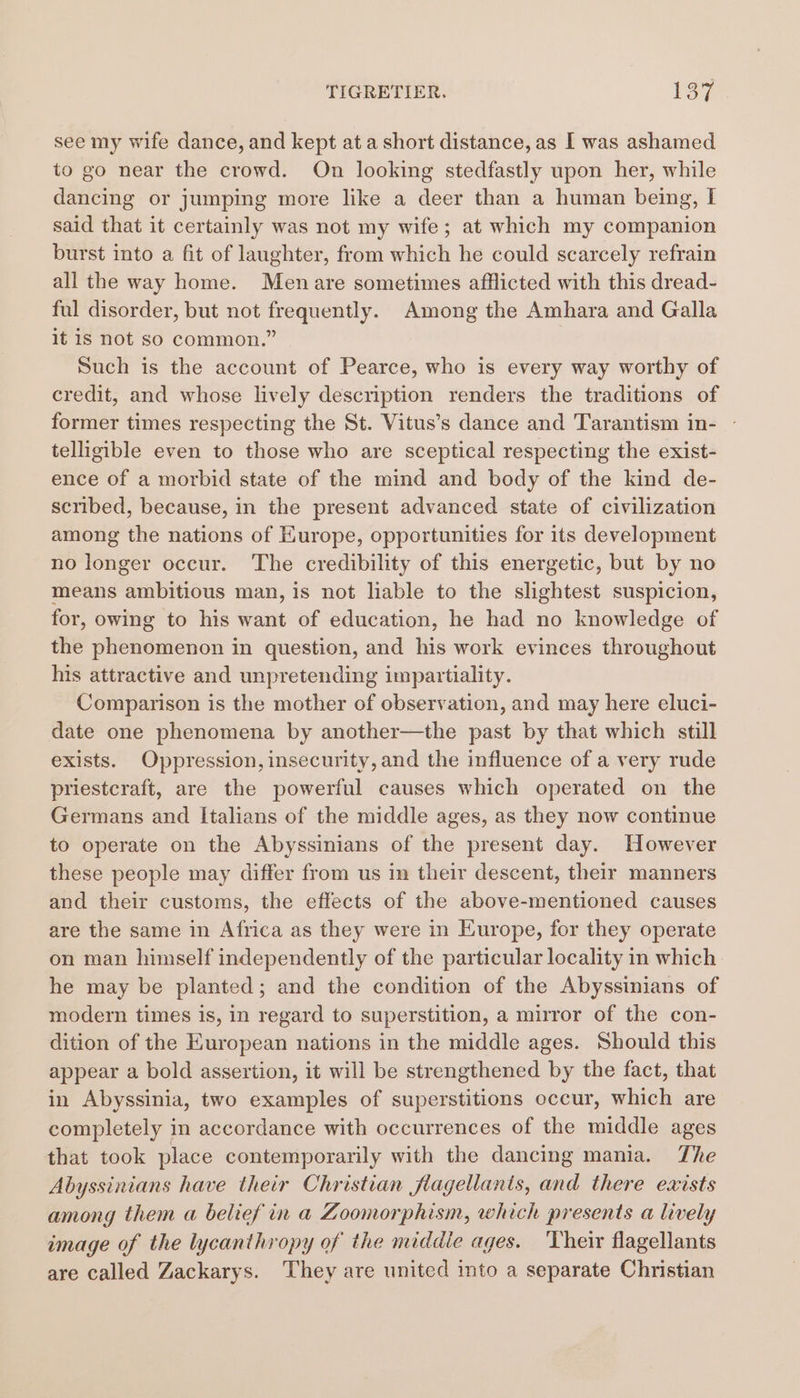 see my wife dance, and kept at a short distance, as I was ashamed to go near the crowd. On looking stedfastly upon her, while dancing or jumping more like a deer than a human being, I[ said that it certainly was not my wife; at which my companion burst into a fit of laughter, from which he could scarcely refrain all the way home. Men are sometimes afflicted with this dread- ful disorder, but not frequently. Among the Amhara and Galla it is not so common.” Such is the account of Pearce, who is every way worthy of credit, and whose lively description renders the traditions of former times respecting the St. Vitus’s dance and Tarantism in- - telligible even to those who are sceptical respecting the exist- ence of a morbid state of the mind and body of the kind de- scribed, because, in the present advanced state of civilization among the nations of Europe, opportunities for its development no longer occur. The credibility of this energetic, but by no means ambitious man, is not liable to the slightest suspicion, for, owing to his want of education, he had no knowledge of the phenomenon in question, and his work evinces throughout his attractive and unpretending impartiality. Comparison is the mother of observation, and may here eluci- date one phenomena by another—the past by that which still exists. Oppression, insecurity, and the influence of a very rude priestcraft, are the powerful causes which operated on the Germans and Italians of the middle ages, as they now continue to operate on the Abyssinians of the present day. However these people may differ from us in their descent, their manners and their customs, the effects of the above-mentioned causes are the same in Africa as they were in Europe, for they operate on man himself independently of the particular locality in which he may be planted; and the condition of the Abyssinians of modern times is, in regard to superstition, a mirror of the con- dition of the European nations in the middle ages. Should this appear a bold assertion, it will be strengthened by the fact, that in Abyssinia, two examples of superstitions occur, which are completely in accordance with occurrences of the middle ages that took place contemporarily with the dancing mania. The Abyssinians have their Christian flagellants, and there exists among them a belief in a ZLoomorphism, which presents a lively image of the lycanthropy of the middle ages. ‘Their flagellants are called Zackarys. They are united into a separate Christian