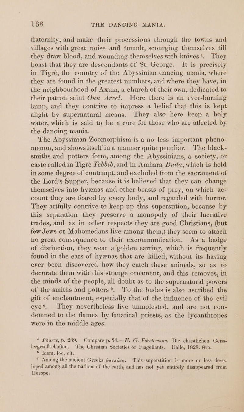 fraternity, and make their processions through the towns and villages with great noise and tumult, scourging themselves till they draw blood, and wounding themselves with knives*. They boast that they are descendants of St. George. It is precisely in Tigré, the country of the Abyssinian dancing mania, where they are found in the greatest numbers, and where they have, in the neighbourhood of Axum, a church of their own, dedicated to their patron saint Oun Arvel. Were there is an ever-burning lamp, and they contrive to impress a belief that this is kept alight by supernatural means. They also here keep a holy water, which is said to be a cure for those who are affected by the dancing mania. The Abyssinian Zoomorphism is a no less important pheno- menon, and shows itself ina manner quite peculiar. The black- smiths and potters form, among the Abyssinians, a society, or caste called in Tigré 7eb6:b, and in Amhara Buda, which is held in some degree of contempt, and excluded from the sacrament of the Lord’s Supper, because it is believed that they can change themselves into hyenas and other beasts of prey, on which ac- count they are feared by every body, and regarded with horror. They artfully contrive to keep up this superstition, because by this separation they preserve a monopoly of their lucrative trades, and as in other respects they are good Christians, (but few Jews or Mahomedans live among them,) they seem to attach no great consequence to their excommunication. As a badge of distinction, they wear a golden earring, which is frequently found in the ears of hyznas that are killed, without its having ever been discovered how they catch these animals, so as_ to decorate them with this strange ornament, and this removes, in the minds of the people, all doubt as to the supernatural powers of the smiths and potters». To the budas is also ascribed the gift of enchantment, especially that of the influence of the evil eye’. They nevertheless live unmolested, and are not con- demned to the flames by fanatical priests, as the lycanthropes were in the middle ages. * Pearce, p. 289. Compare p. 34.—E. G. Forstemann, Die christlichen Geiss- lergesellschaften. The Christian Societies of Flagellants. Halle, 1828. 8vo. &gt; Idem, loc. cit. * Among the ancient Greeks Baexnois. This superstition is more or less deve- loped among all the nations of the earth, and has not yet entirely disappeared from Europe.