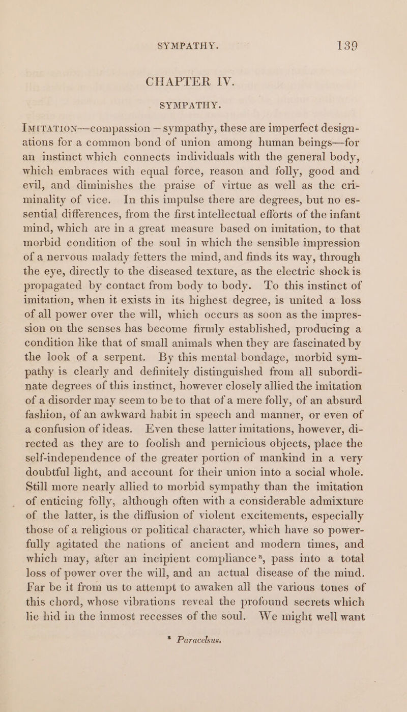 CHAPTER IV. SYMPATHY. IMITATION compassion — sympathy, these are imperfect design- ations for a common bond of union among human beings—for an instinct which connects individuals with the general body, which embraces with equal force, reason and folly, good and evil, and diminishes the praise of virtue as well as the cri- minality of vice. In this impulse there are degrees, but no es- sential differences, from the first intellectual efforts of the infant mind, which are in a great measure based on imitation, to that morbid condition of the soul in which the sensible impression of a nervous malady fetters the mind, and finds its way, through the eye, directly to the diseased texture, as the electric shock is propagated by contact from body to body. ‘To this instinct of imitation, when it exists in its highest degree, is united a loss of all power over the will, which occurs as soon as the impres- sion on the senses has become firmly established, producing a condition like that of small animals when they are fascinated by the look of a serpent. By this mental bondage, morbid sym- pathy is clearly and definitely distinguished from all subordi- nate degrees of this instinct, however closely allied the imitation of a disorder may seem to be to that of a mere folly, of an absurd fashion, of an awkward habit in speech and manner, or even of a confusion of ideas. Even these latter imitations, however, di- rected as they are to foolish and pernicious objects, place the self-independence of the greater portion of mankind in a very doubtful light, and account for their union into a social whole. Still more nearly allied to morbid sympathy than the imitation of enticing folly, although often with a considerable admixture of the latter, is the diffusion of violent excitements, especially those of a religious or political character, which have so power- fully agitated the nations of ancient and moder times, and which may, after an incipient compliance*, pass into a total loss of power over the will, and an actual disease of the mind. Far be it from us to attempt to awaken all the various tones of this chord, whose vibrations reveal the profound secrets which lie hid in the inmost recesses of the soul. We might well want — * Paracelsus.