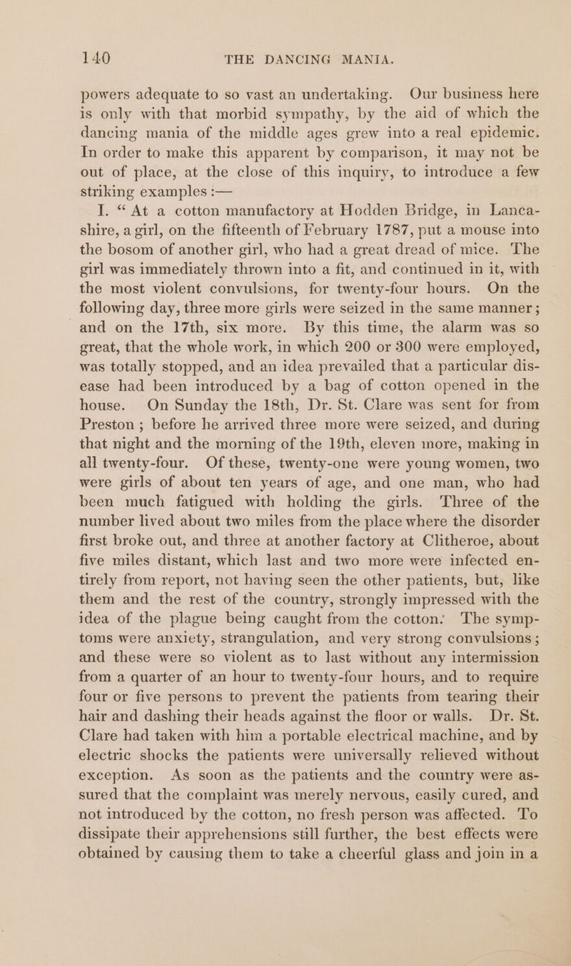 powers adequate to so vast an undertaking. Our business here is only with that morbid sympathy, by the aid of which the dancing mania of the middle ages grew into a real epidemic. In order to make this apparent by comparison, it may not be out of place, at the close of this inquiry, to introduce a few striking examples :— I. “ At a cotton manufactory at Hodden Bridge, in Lanca- shire, a girl, on the fifteenth of February 1787, put a mouse into the bosom of another girl, who had a great dread of mice. The girl was immediately thrown into a fit, and continued in it, with the most violent convulsions, for twenty-four hours. On the following day, three more girls were seized in the same manner ; and on the 17th, six more. By this time, the alarm was so great, that the whole work, in which 200 or 300 were employed, was totally stopped, and an idea prevailed that a particular dis- ease had been introduced by a bag of cotton opened in the house. On Sunday the 18th, Dr. St. Clare was sent for from Preston ; before he arrived three more were seized, and during that night and the morning of the 19th, eleven more, making in all twenty-four. Of these, twenty-one were young women, two were girls of about ten years of age, and one man, who had been much fatigued with holding the girls. Three of the number lived about two miles from the place where the disorder first broke out, and three at another factory at Clitheroe, about five miles distant, which last and two more were infected en- tirely from report, not having seen the other patients, but, like them and the rest of the country, strongly impressed with the idea of the plague being caught from the cotton: The symp- toms were anxiety, strangulation, and very strong convulsions ; and these were so violent as to last without any intermission from a quarter of an hour to twenty-four hours, and to require four or five persons to prevent the patients from tearing their hair and dashing their heads against the floor or walls. Dr. St. Clare had taken with him a portable electrical machine, and by electric shocks the patients were universally relieved without exception. As soon as the patients and the country were as- sured that the complaint was merely nervous, easily cured, and not introduced by the cotton, no fresh person was affected. To dissipate their apprehensions still further, the best effects were obtained by causing them to take a cheerful glass and join in a
