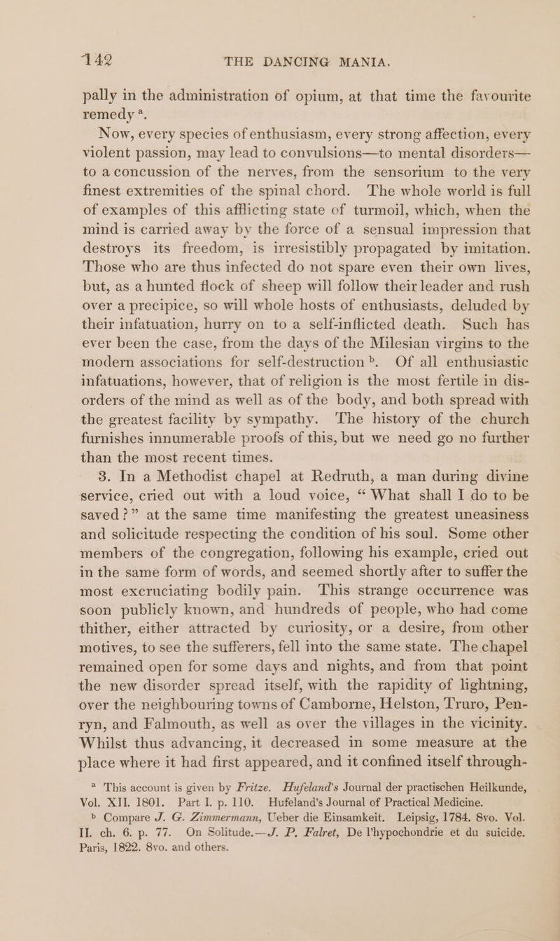 pally in the administration of opium, at that time the favourite remedy *. Now, every species of enthusiasm, every strong affection, every violent passion, may lead to convulsions—to mental disorders— to aconcussion of the nerves, from the sensorium to the very finest extremities of the spinal chord. The whole world is full of examples of this afflicting state of turmoil, which, when the mind is carried away by the force of a sensual impression that destroys its freedom, is irresistibly propagated by imitation. Those who are thus infected do not spare even their own lives, but, as a hunted flock of sheep will follow their leader and rush over a precipice, so will whole hosts of enthusiasts, deluded by their infatuation, hurry on to a self-inflicted death. Such has ever been the case, from the days of the Milesian virgins to the modern associations for self-destruction». Of all enthusiastic infatuations, however, that of religion is the most fertile in dis- orders of the mind as well as of the body, and both spread with the greatest facility by sympathy. The history of the church furnishes innumerable proofs of this, but we need go no further than the most recent times. 3. In a Methodist chapel at Redruth, a man during divine service, cried out with a loud voice, “ What shall I do to be saved?” at the same time manifesting the greatest uneasiness and solicitude respecting the condition of his soul. Some other members of the congregation, following his example, cried out in the same form of words, and seemed shortly after to suffer the most excruciating bodily pain. This strange occurrence was soon publicly known, and hundreds of people, who had come thither, either attracted by curiosity, or a desire, from other motives, to see the sufferers, fell into the same state. The chapel remained open for some days and nights, and from that point the new disorder spread itself, with the rapidity of lightning, over the neighbouring towns of Camborne, Helston, Truro, Pen- ryn, and Falmouth, as well as over the villages in the vicinity. Whilst thus advancing, it decreased in some measure at the place where it had first appeared, and it confined itself through- * This account is given by Fritze. Hufeland’s Journal der practischen Heilkunde, Vol. XII. 1801. Part 1. p. 110. Hufeland’s Journal of Practical Medicine. b Compare J. G. Zimmermann, Ueber die Einsamkeit. Leipsig, 1784. 8vo. Vol. II. ch. 6. p. 77. On Solitude.—J. P, Falret, De Vhypochondrie et du suicide. Paris, 1822. 8vo. and others.