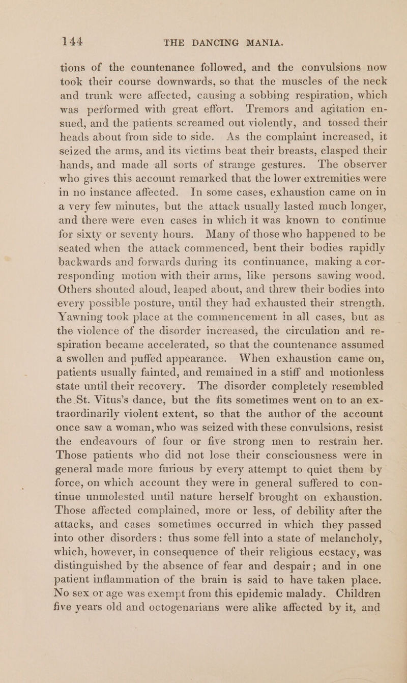 tions of the countenance followed, and the convulsions now took their course downwards, so that the muscles of the neck and trunk were affected, causing a sobbing respiration, which was performed with great effort. Tremors and agitation en- sued, and the patients screamed out violently, and tossed their heads about from side to side. As the complaint increased, it seized the arms, and its victims beat their breasts, clasped their hands, and made all sorts of strange gestures. The observer who gives this account remarked that the lower extremities were in no instance affected. In some cases, exhaustion came on in a very few minutes, but the attack usually lasted much longer, and there were even cases in which it was known to continue for sixty or seventy hours. Many of those who happened to be seated when the attack commenced, bent their bodies rapidly backwards and forwards during its continuance, making a cor- responding motion with their arms, like persons sawing wood. Others shouted aloud, leaped about, and threw their bodies into every possible posture, until they had exhausted their strength. Yawning took place at the commencement in all cases, but as the violence of the disorder increased, the circulation and re- spiration became accelerated, so that the countenance assumed a swollen and puffed appearance. When exhaustion came on, patients usually fainted, and remained in a stiff and motionless state until their recovery. ‘The disorder completely resembled the St. Vitus’s dance, but the fits sometimes went on to an ex- traordinarily violent extent, so that the author of the account once saw a woman, who was seized with these convulsions, resist the endeavours of four or five strong men to restrain her. Those patients who did not lose their consciousness were in general made more furious by every attempt to quiet them by force, on which account they were in general suffered to con- tinue unmolested until nature herself brought on exhaustion. Those affected complained, more or less, of debility after the attacks, and cases sometimes occurred in which they passed into other disorders: thus some fell into a state of melancholy, which, however, in consequence of their religious ecstacy, was distinguished by the absence of fear and despair; and in one patient inflammation of the brain is said to have taken place. No sex or age was exempt from this epidemic malady. Children five years old and octogenarians were alike affected by it, and